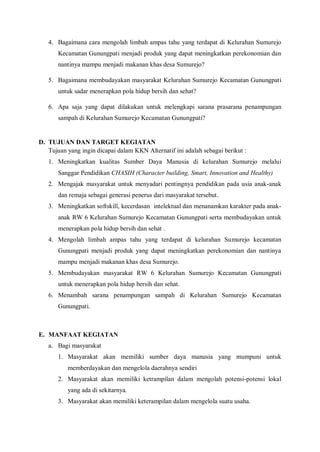 4. Bagaimana cara mengolah limbah ampas tahu yang terdapat di Kelurahan Sumurejo
Kecamatan Gunungpati menjadi produk yang dapat meningkatkan perekonomian dan
nantinya mampu menjadi makanan khas desa Sumurejo?
5. Bagaimana membudayakan masyarakat Kelurahan Sumurejo Kecamatan Gunungpati
untuk sadar menerapkan pola hidup bersih dan sehat?
6. Apa saja yang dapat dilakukan untuk melengkapi sarana prasarana penampungan
sampah di Kelurahan Sumurejo Kecamatan Gunungpati?

D. TUJUAN DAN TARGET KEGIATAN
Tujuan yang ingin dicapai dalam KKN Alternatif ini adalah sebagai berikut :
1. Meningkatkan kualitas Sumber Daya Manusia di kelurahan Sumurejo melalui
Sanggar Pendidikan CHASIH (Character building, Smart, Innovation and Healthy)
2. Mengajak masyarakat untuk menyadari pentingnya pendidikan pada usia anak-anak
dan remaja sebagai generasi penerus dari masyarakat tersebut.
3. Meningkatkan softskill, kecerdasan intelektual dan menanamkan karakter pada anakanak RW 6 Kelurahan Sumurejo Kecamatan Gunungpati serta membudayakan untuk
menerapkan pola hidup bersih dan sehat .
4. Mengolah limbah ampas tahu yang terdapat di kelurahan Sumurejo kecamatan
Gunungpati menjadi produk yang dapat meningkatkan perekonomian dan nantinya
mampu menjadi makanan khas desa Sumurejo.
5. Membudayakan masyarakat RW 6 Kelurahan Sumurejo Kecamatan Gunungpati
untuk menerapkan pola hidup bersih dan sehat.
6. Menambah sarana penampungan sampah di Kelurahan Sumurejo Kecamatan
Gunungpati.

E. MANFAAT KEGIATAN
a. Bagi masyarakat
1. Masyarakat akan memiliki sumber daya manusia yang mumpuni untuk
memberdayakan dan mengelola daerahnya sendiri
2. Masyarakat akan memiliki ketrampilan dalam mengolah potensi-potensi lokal
yang ada di sekitarnya.
3. Masyarakat akan memiliki keterampilan dalam mengelola suatu usaha.

 