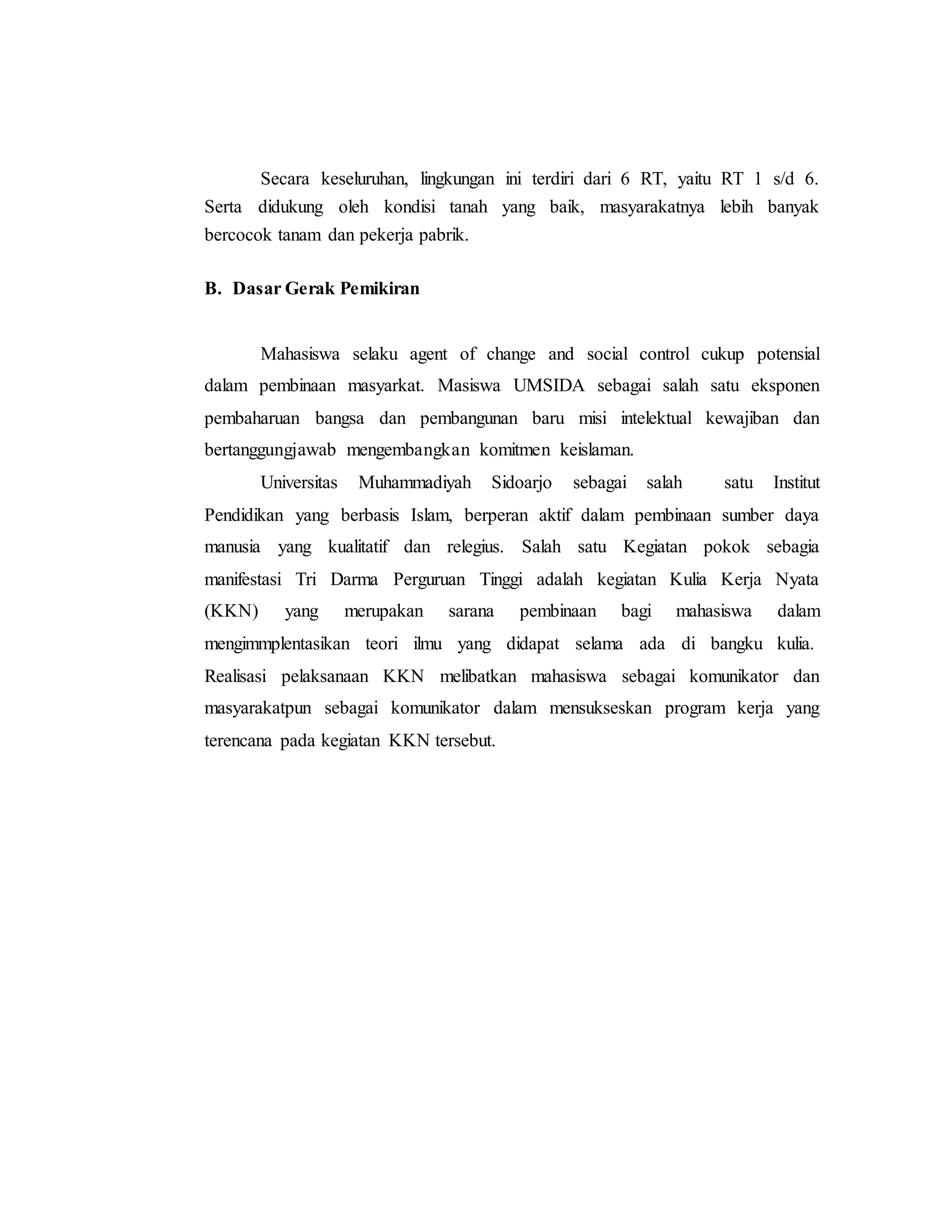 Secara keseluruhan, lingkungan ini terdiri dari 6 RT, yaitu RT 1 s/d 6.
Serta didukung oleh kondisi tanah yang baik, masyarakatnya lebih banyak
bercocok tanam dan pekerja pabrik.
B. Dasar Gerak Pemikiran
Mahasiswa selaku agent of change and social control cukup potensial
dalam pembinaan masyarkat. Masiswa UMSIDA sebagai salah satu eksponen
pembaharuan bangsa dan pembangunan baru misi intelektual kewajiban dan
bertanggungjawab mengembangkan komitmen keislaman.
Universitas Muhammadiyah Sidoarjo sebagai salah satu Institut
Pendidikan yang berbasis Islam, berperan aktif dalam pembinaan sumber daya
manusia yang kualitatif dan relegius. Salah satu Kegiatan pokok sebagia
manifestasi Tri Darma Perguruan Tinggi adalah kegiatan Kulia Kerja Nyata
(KKN) yang merupakan sarana pembinaan bagi mahasiswa dalam
mengimmplentasikan teori ilmu yang didapat selama ada di bangku kulia.
Realisasi pelaksanaan KKN melibatkan mahasiswa sebagai komunikator dan
masyarakatpun sebagai komunikator dalam mensukseskan program kerja yang
terencana pada kegiatan KKN tersebut.
 