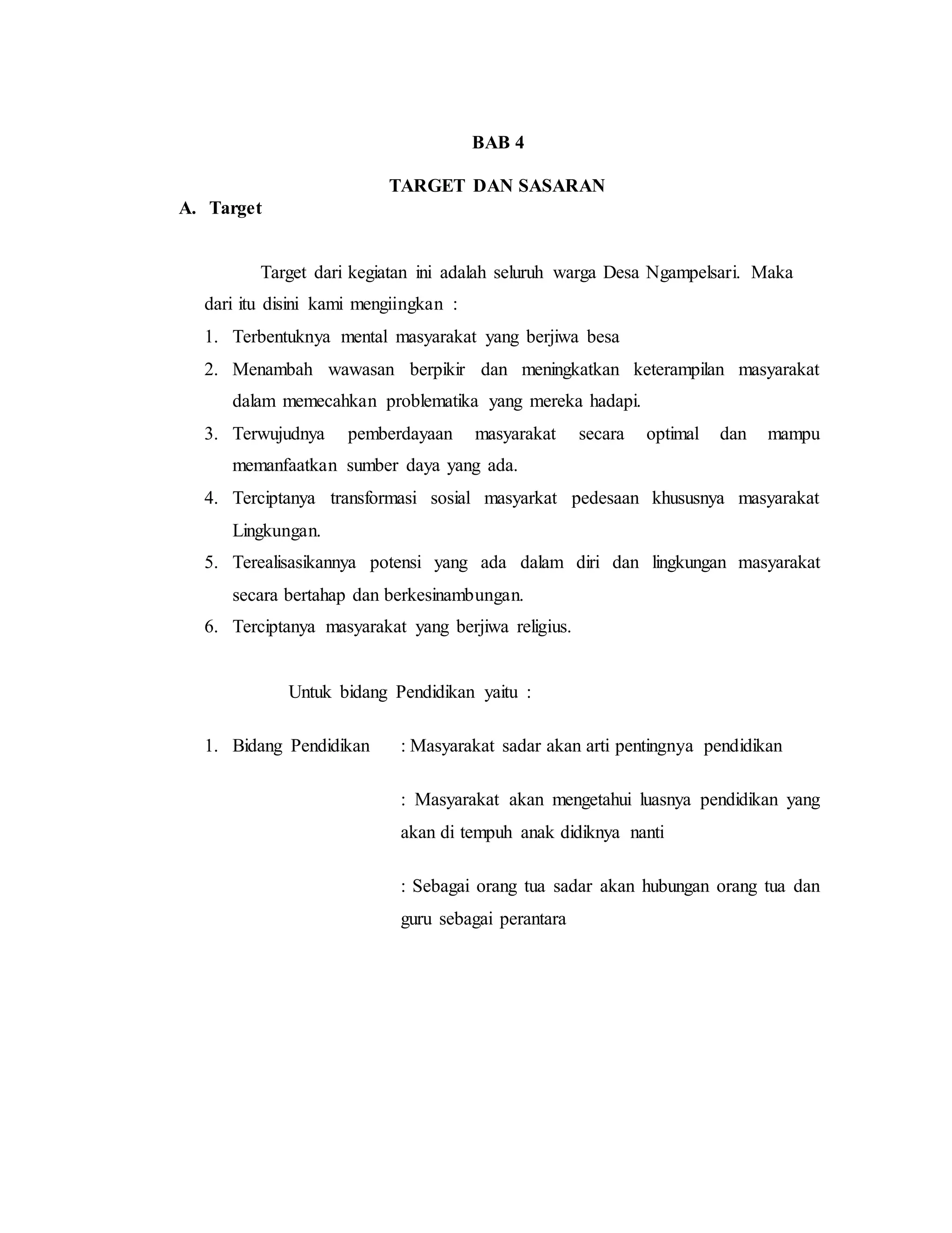 BAB 4
TARGET DAN SASARAN
A. Target
Target dari kegiatan ini adalah seluruh warga Desa Ngampelsari. Maka
dari itu disini kami mengiingkan :
1. Terbentuknya mental masyarakat yang berjiwa besa
2. Menambah wawasan berpikir dan meningkatkan keterampilan masyarakat
dalam memecahkan problematika yang mereka hadapi.
3. Terwujudnya pemberdayaan masyarakat secara optimal dan mampu
memanfaatkan sumber daya yang ada.
4. Terciptanya transformasi sosial masyarkat pedesaan khususnya masyarakat
Lingkungan.
5. Terealisasikannya potensi yang ada dalam diri dan lingkungan masyarakat
secara bertahap dan berkesinambungan.
6. Terciptanya masyarakat yang berjiwa religius.
Untuk bidang Pendidikan yaitu :
1. Bidang Pendidikan : Masyarakat sadar akan arti pentingnya pendidikan
: Masyarakat akan mengetahui luasnya pendidikan yang
akan di tempuh anak didiknya nanti
: Sebagai orang tua sadar akan hubungan orang tua dan
guru sebagai perantara
 