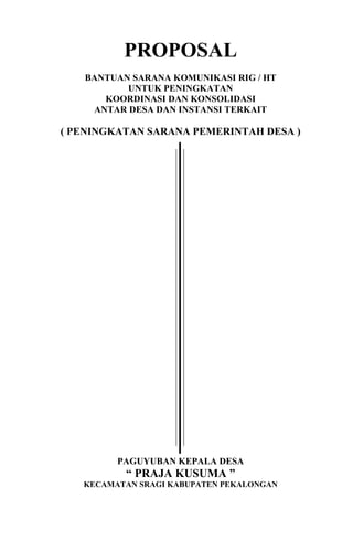 PROPOSAL
BANTUAN SARANA KOMUNIKASI RIG / HT
UNTUK PENINGKATAN
KOORDINASI DAN KONSOLIDASI
ANTAR DESA DAN INSTANSI TERKAIT

( PENINGKATAN SARANA PEMERINTAH DESA )

PAGUYUBAN KEPALA DESA

“ PRAJA KUSUMA ”
KECAMATAN SRAGI KABUPATEN PEKALONGAN

 