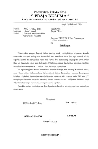 PAGUYUBAN KEPALA DESA

“ PRAJA KUSUMA “
KECAMATAN SRAGI KABUPATEN PEKALONGAN
Sragi , 20 Februari 2014
Nomor
: 005 / P / PK / 2014
Lampiran : 1 (satu ) bandel
Perihal
: Proposal bantuan Sarana
Komunikasi Rig /HT

Kepada Yth
Bapak / Ibu.

Anggota DPRD TK II Kab. Pekalongan
Daerah Pemilihan 3.
Di
Pekalongan

Disampaikan dengan hormat dalam rangka untuk meningkatkan pelayanan kepada
masyarakat desa dan peningkatan Konsolidasi serta Koordinasi antar desa juga Instansi terkait
seperti Muspika dan sebagainya. Kami para Kepala desa memandang sangat perlu untuk setiap
Desa di Kecamatan sragi atau Kabupaten Pekalongan secara keseluruhan diberikan fasilitas
tambahan berupa Pesawat RIG atau HT plus dukungan repeaternya.
Ini dipandang perlu karena mempunyai peranan strategis pula dibidang Keamanan untuk
antar Desa saling berkomunikasi, berkoordinasi dalam Pencegahan maupun Penanganan
kejadian – kejadian Kriminalitas yang belakangan marak terjadi. Pesawat Radio RIG atau HT
mempunyai kelebihan tersendiri dibanding sarana komunikasi lain. Kecepatan Informasi yang
diberikan akan sangat membantu penanganan suatu kejadian.
Demikian untuk menjadikan periksa dan atas terkabulnya permohonan kami sampaikan
terima kasih.

Mengetahui
KETUA PAGUYUBAN

SEKRETARIS

BAMBANG UDIONO

SARIDJO
CAMAT SRAGI

EDI SUTANTO, S.IP

 