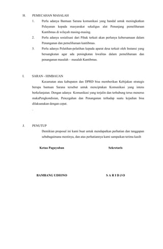 H.

PEMECAHAN MASALAH
1.

Perlu adanya Bantuan Sarana komunikasi yang handal untuk meningkatkan
Pelayanan kepada masyarakat sekaligus alat Penunjang pemeliharaan
Kantibmas di wilayah masing-masing.

2.

Perlu adanya sosialisasi dari Pihak terkait akan perlunya kebersamaan dalam
Penanganan dan pemeliharaan kantibmas.

3.

Perlu adanya Pelatihan-pelatihan kepada aparat desa terkait oleh Instansi yang
bersangkutan agar ada peningkatan kwalitas dalam pemeliharaan dan
penanganan masalah – masalah Kantibmas.

I.

SARAN - HIMBAUAN
Kecamatan atau kabupaten dan DPRD bisa memberikan Kebijakan strategis
berupa bantuan Sarana tersebut untuk menciptakan Komunikasi yang intens
berkelanjutan. Dengan adanya Komunikasi yang terjalin dan terhubung terus menerus
makaPengkondisian, Pencegahan dan Penanganan terhadap suatu kejadian bisa
dilaksanakan dengan cepat.
.

J.

PENUTUP
Demikian proposal ini kami buat untuk mendapatkan perhatian dan tanggapan
sebabagaimana mestinya, dan atas perhatiannya kami sampaikan terima kasih

Ketua Paguyuban

Sekretaris

BAMBANG UDIONO

SARIDJO

 