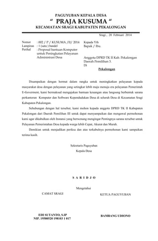 PAGUYUBAN KEPALA DESA

“ PRAJA KUSUMA “
KECAMATAN SRAGI KABUPATEN PEKALONGAN
Sragi , 20 Februari 2014
Nomor
: 002 / P / KUSUMA /II/ 2014
Lampiran : 1 (satu ) bandel
Perihal
: Proposal bantuan Komputer
untuk Peningkatan Pelayanan
Administrasi Desa

Kepada Yth
Bapak / Ibu.

Anggota DPRD TK II Kab. Pekalongan
Daerah Pemilihan 3.
Di
Pekalongan

Disampaikan dengan hormat dalam rangka untuk meningkatkan pelayanan kepada
masyarakat desa dengan pelayanan yang setingkat lebih maju menuju era pelayanan Pemerintah
E-Goverment, kami bermaksud mengajukan bantuan keuangan atau langsung berbentuk sarana
perkantoran Komputer dan Software Kependudukan Desa di seluruh Desa di Kecamatan Sragi
Kabupaten Pekalongan.
Sehubungan dengan hal tersebut, kami mohon kepada anggota DPRD TK II Kabupaten
Pekalongan dari Daerah Pemilihan III untuk dapat menyampaikan dan mengawal permohonan
kami agar dikabulkan oleh Instansi yang berwenang mengingat Pentingnya sarana tersebut untuk
Pelayanan Pemerintahan Desa kepada warga lebih Cepat, Akurat dan Murah.
Demikian untuk menjadikan periksa dan atas terkabulnya permohonan kami sampaikan
terima kasih.

Sekretaris Paguyuban
Kepala Desa

S A R I D J O

Mengetahui
CAMAT SRAGI

KETUA PAGUYUBAN

EDI SUTANTO, S.IP
NIP. 19580520 198103 1 017

BAMBANG UDIONO

 