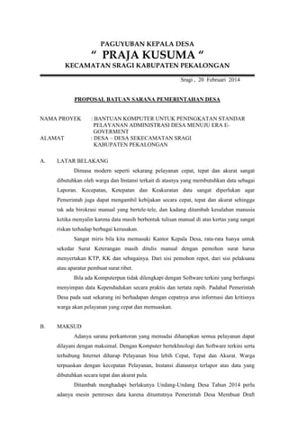 PAGUYUBAN KEPALA DESA

“ PRAJA KUSUMA “
KECAMATAN SRAGI KABUPATEN PEKALONGAN
Sragi , 20 Februari 2014

PROPOSAL BATUAN SARANA PEMERINTAHAN DESA

NAMA PROYEK

ALAMAT

A.

: BANTUAN KOMPUTER UNTUK PENINGKATAN STANDAR
PELAYANAN ADMINISTRASI DESA MENUJU ERA EGOVERMENT
: DESA – DESA SEKECAMATAN SRAGI
KABUPATEN PEKALONGAN

LATAR BELAKANG
Dimasa modern seperti sekarang pelayanan cepat, tepat dan akurat sangat
dibutuhkan oleh warga dan Instansi terkait di atasnya yang membutuhkan data sebagai
Laporan. Kecepatan, Ketepatan dan Keakuratan data sangat diperlukan agar
Pemerintah juga dapat mengambil kebijakan secara cepat, tepat dan akurat sehingga
tak ada birokrasi manual yang bertele-tele, dan kadang ditambah kesalahan manusia
ketika menyalin karena data masih berbentuk tulisan manual di atas kertas yang sangat
riskan terhadap berbagai kerusakan.
Sangat miris bila kita memasuki Kantor Kepala Desa, rata-rata hanya untuk
sekedar Surat Keterangan masih ditulis manual dengan pemohon surat harus
menyertakan KTP, KK dan sebagainya. Dari sisi pemohon repot, dari sisi pelaksana
atau aparatur pembuat surat ribet.
Bila ada Komputerpun tidak dilengkapi dengan Software terkini yang berfungsi
menyimpan data Kependudukan secara praktis dan tertata rapih. Padahal Pemerintah
Desa pada saat sekarang ini berhadapan dengan cepatnya arus informasi dan kritisnya
warga akan pelayanan yang cepat dan memuaskan.

B.

MAKSUD
Adanya sarana perkantoran yang memadai diharapkan semua pelayanan dapat
dilayani dengan maksimal. Dengan Komputer bertekhnologi dan Software terkini serta
terhubung Internet diharap Pelayanan bisa lebih Cepat, Tepat dan Akurat. Warga
terpuaskan dengan kecepatan Pelayanan, Instansi diatasnya terlapor atas data yang
dibutuhkan secara tepat dan akurat pula.
Ditambah menghadapi berlakunya Undang-Undang Desa Tahun 2014 perlu
adanya mesin pemroses data karena dituntutnya Pemerintah Desa Membuat Draft

 