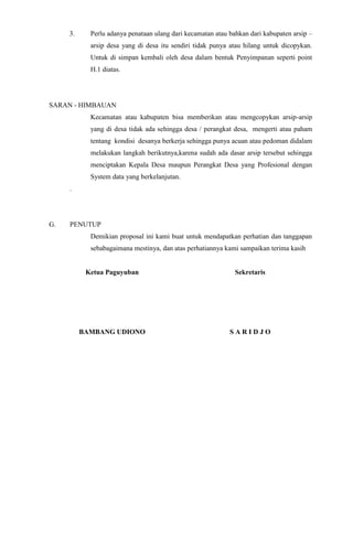 3.

Perlu adanya penataan ulang dari kecamatan atau bahkan dari kabupaten arsip –
arsip desa yang di desa itu sendiri tidak punya atau hilang untuk dicopykan.
Untuk di simpan kembali oleh desa dalam bentuk Penyimpanan seperti point
H.1 diatas.

SARAN - HIMBAUAN
Kecamatan atau kabupaten bisa memberikan atau mengcopykan arsip-arsip
yang di desa tidak ada sehingga desa / perangkat desa, mengerti atau paham
tentang kondisi desanya berkerja sehingga punya acuan atau pedoman didalam
melakukan langkah berikutnya,karena sudah ada dasar arsip tersebut sehingga
menciptakan Kepala Desa maupun Perangkat Desa yang Profesional dengan
System data yang berkelanjutan.
.

G.

PENUTUP
Demikian proposal ini kami buat untuk mendapatkan perhatian dan tanggapan
sebabagaimana mestinya, dan atas perhatiannya kami sampaikan terima kasih

Ketua Paguyuban

Sekretaris

BAMBANG UDIONO

SARIDJO

 