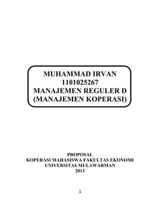 MUHAMMAD IRVAN
1101025267
MANAJEMEN REGULER D
(MANAJEMEN KOPERASI)

PROPOSAL
KOPERASI MAHASISWA FAKULTAS EKONOMI
UNIVERSITAS MULAWARMAN
2013

1

 