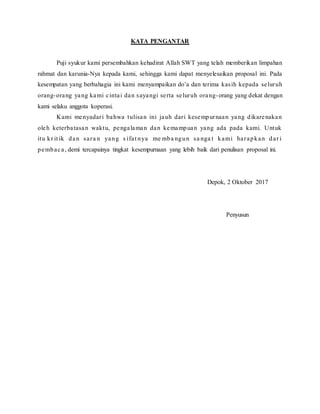 KATA PENGANTAR
Puji syukur kami persembahkan kehadirat Allah SWT yang telah memberikan limpahan
rahmat dan karunia-Nya kepada kami, sehingga kami dapat menyelesaikan proposal ini. Pada
kesempatan yang berbahagia ini kami menyampaikan do’a dan terima kasih kepada seluruh
orang-orang yang kami cintai dan sayangi serta seluruh orang-orang yang dekat dengan
kami selaku anggota koperasi.
Kami menyadari bahwa tulisan ini jauh dari kesempurnaan yang dikarenakan
oleh keterbatasan waktu, pengalaman dan kemampuan yang ada pada kami. Untuk
itu kr it ik dan sara n yang s ifat nya me mba ngun sa nga t kami harapkan dar i
pembaca, demi tercapainya tingkat kesempurnaan yang lebih baik dari penulisan proposal ini.
Depok, 2 Oktober 2017
Penyusun
 