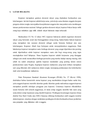I. LATAR BELAKANG
Koperasi merupakan gerakan ekonomi rakyat yang dijalankan berdasarkan asas
kekeluargaan. inti dari koperasi adalah kerja sama, yaitu kerja sama diantara anggota dan para
pengurus dalam rangka mewujudkan kesejahteraan anggota dan masyarakat serta membangun
tatanan perekonomian nasional. Sebagai gerakan ekonomi rakyat, koperasi bukan hanya milik
orang kaya melainkan juga milik seluruh rakyat Indonesia tanpa terkecuali.
Berdasarkan UU No 12 tahun 1967, koperasi Indonesia adalah organisasi ekonomi
rakyat yang berwatak sosial dan beranggotakan orang-orang, badan-badan hukum koperasi
yang merupakan tata susunan ekonomi sebagai usaha bersama berdasar atas asas
kekeluargaan. Koperasi Abadi Jaya bertujuan untuk menyejahterakan anggotanya. Pada
hakekatnya koperasi merupakan suatu lembaga ekonomi yang sangat diperlukan dan penting
untuk diperhatikan sebab koperasi merupakan suatu alat bagi orang-orang yang ingin
meningkatkan taraf hidupnya. Dasar kegiatan koperasi adalah kerjasama yang dianggap
sebagai cara untuk memecahkan berbagai persoalan yang mereka hadapi masing-masing, oleh
sebab itu sudah selayaknya apabila koperasi menduduki yang penting dalam sistem
perekonomian suatu Negara, begitupun koperasi mahasiswa yang kami dirikan merupakan
unit yang dibentuk oleh mahasiswa dalam rangka menunjang pelaksanaan dan keberhasilan
studi serta kesejahteraan mahasiswa.
Pada Pernyataan Standard Akuntansi Keuangan (PSAK) No. 27 (Revisi 1998),
disebutkan bahwa karateristik utama koperasi yang membedakan dengan badan usaha lain,
yaitu anggota koperasi memiliki identitas ganda. Identitas ganda maksudnya anggota koperasi
merupakan pemilik sekaligus pengguna jasa koperasi. Umumnya koperasi dikendalikan
secara bersama oleh seluruh anggotanya, di mana setiap anggota memiliki hak suara yang
sama dalam setiap keputusan yang diambil koperasi. Pembagian keuntungan koperasi (biasa
disebut Sisa Hasil Usaha atau SHU) biasanya dihitung berdasarkan andil anggota tersebut
dalam koperasi, misalnya dengan melakukan pembagian dividen berdasarkan besar pembelian
atau penjualan yang dilakukan oleh si anggota.
 