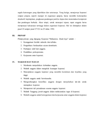 segala keterangan yang diperlukan dan seterusnya. Yang ketiga, menajernya koperasi
simpan pinjam, seperti manajer di organisasi apapun, harus memiliki ketrampilan
eksekutif, kepimpinan, jangkauan pandangan jauh ke depan dan menemukan kompromi
dan pandangan berbeda. Akan tetapi, untuk mencapai tujuan, rapat anggota harus
mempunyai kekuasaan tertinggi dalam organisasi koperasi. Hal ini ditetapkan dalam
pasal 22 sampai pasal 27 UU no.25 tahun 1992.
III. PRINSIP
Prinsip-prinsip yang dipegang Koperasi “Mahasiswa Abadi Jaya” adalah :
1. Keanggotaan bersifat sukarela dan terbuka.
2. Pengelolaan berdasarkan secara demoktaris.
3. Partisipasi aktif dari anggota.
4. Pendidikan perkoperasian.
5. Kerjasama antar koperasi.
IV. MAKSUD DAN TUJUAN
1. Membantu menyediakan kebutuhan anggota.
2. Melatih anggota dalam mengelola keuangan koperasi.
3. Menciptakan anggota koperasi yang memiliki komitmen dan loyalitas yang
tinggi.
4. Melatih anggota untuk berwirausaha.
5. Mengembangkan kreatifitas anggota dengan menyalurkan ide-ide untuk
memajukan koperasi.
6. Mempererat tali persudaraan sesama anggota koperasi.
7. Melatih Tanggung jawab anggota dalam melaksanakan tugas di koperasi.
8. Melatih anggota untuk berorganisasi dan kerjasama antar anggota dalam koperasi.
 