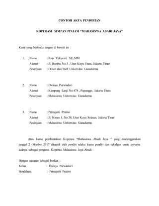 CONTOH AKTA PENDIRIAN
KOPERASI SIMPAN PINJAM “MAHASISWA ABADI JAYA”
Kami yang bertanda tangan di bawah ini :
1. Nama : Ririn Yuliyanti, SE.,MM
Alamat : Jl. Bambu No.3 , Utan Kayu Utara, Jakarta Timur
Pekerjaan : Dosen dan Staff Universitas Gunadarma
2. Nama : Dwiayu Purwindari
Alamat : Kampung Lanji No.478 , Papanggo, Jakarta Utara
Pekerjaan : Mahasiswa Universitas Gunadarma
3. Nama : Primajatti Pratiwi
Alamat : Jl. Nanas 1, No.38, Utan Kayu Selatan, Jakarta Timur
Pekerjaan : Mahasiswa Universitas Gunadarma
Atas kuasa pembentukan Koperasi “Mahasiswa Abadi Jaya “ yang diselenggarakan
tanggal 2 Oktober 2017 ditunjuk oleh pendiri selaku kuasa pendiri dan sekaligus untuk pertama
kalinya sebagai pengurus Koperasi Mahasiswa Jaya Abadi :
Dengan susunan sebagai berikut :
Ketua : Dwiayu Purwindari
Bendahara : Primajatti Pratiwi
 