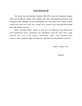 KATA PENGANTAR
Puji syukur kami persembahkan kehadirat Allah SWT yang telah memberikan limpahan
rahmat dan karunia-Nya kepada kami, sehingga kami dapat menyelesaikan proposal ini. Pada
kesempatan yang berbahagia ini kami menyampaikan do’a dan terima kasih kepada seluruh
orang-orang yang kami cintai dan sayangi serta seluruh orang-orang yang dekat dengan
kami selaku anggota koperasi.
Kami menyadari bahwa tulisan ini jauh dari kesempurnaan yang dikarenakan
oleh keterbatasan waktu, pengalaman dan kemampuan yang ada pada kami. Untuk
itu kritik dan saran yang sifatnya membangun sangat kami harapkan dari
pembaca, demi tercapainya tingkat kesempurnaan yang lebih baik dari penulisan proposal ini.
Depok, 2 Oktober 2017
Penyusun
 