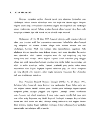 I. LATAR BELAKANG
Koperasi merupakan gerakan ekonomi rakyat yang dijalankan berdasarkan asas
kekeluargaan. inti dari koperasi adalah kerja sama, yaitu kerja sama diantara anggota dan para
pengurus dalam rangka mewujudkan kesejahteraan anggota dan masyarakat serta membangun
tatanan perekonomian nasional. Sebagai gerakan ekonomi rakyat, koperasi bukan hanya milik
orang kaya melainkan juga milik seluruh rakyat Indonesia tanpa terkecuali.
Berdasarkan UU No 12 tahun 1967, koperasi Indonesia adalah organisasi ekonomi
rakyat yang berwatak sosial dan beranggotakan orang-orang, badan-badan hukum koperasi
yang merupakan tata susunan ekonomi sebagai usaha bersama berdasar atas asas
kekeluargaan. Koperasi Abadi Jaya bertujuan untuk menyejahterakan anggotanya. Pada
hakekatnya koperasi merupakan suatu lembaga ekonomi yang sangat diperlukan dan penting
untuk diperhatikan sebab koperasi merupakan suatu alat bagi orang-orang yang ingin
meningkatkan taraf hidupnya. Dasar kegiatan koperasi adalah kerjasama yang dianggap
sebagai cara untuk memecahkan berbagai persoalan yang mereka hadapi masing-masing, oleh
sebab itu sudah selayaknya apabila koperasi menduduki yang penting dalam sistem
perekonomian suatu Negara, begitupun koperasi mahasiswa yang kami dirikan merupakan
unit yang dibentuk oleh mahasiswa dalam rangka menunjang pelaksanaan dan keberhasilan
studi serta kesejahteraan mahasiswa.
Pada Pernyataan Standard Akuntansi Keuangan (PSAK) No. 27 (Revisi 1998),
disebutkan bahwa karateristik utama koperasi yang membedakan dengan badan usaha lain,
yaitu anggota koperasi memiliki identitas ganda. Identitas ganda maksudnya anggota koperasi
merupakan pemilik sekaligus pengguna jasa koperasi. Umumnya koperasi dikendalikan
secara bersama oleh seluruh anggotanya, di mana setiap anggota memiliki hak suara yang
sama dalam setiap keputusan yang diambil koperasi. Pembagian keuntungan koperasi (biasa
disebut Sisa Hasil Usaha atau SHU) biasanya dihitung berdasarkan andil anggota tersebut
dalam koperasi, misalnya dengan melakukan pembagian dividen berdasarkan besar pembelian
atau penjualan yang dilakukan oleh si anggota.
 