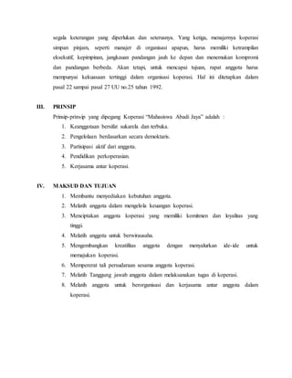 segala keterangan yang diperlukan dan seterusnya. Yang ketiga, menajernya koperasi
simpan pinjam, seperti manajer di organisasi apapun, harus memiliki ketrampilan
eksekutif, kepimpinan, jangkauan pandangan jauh ke depan dan menemukan kompromi
dan pandangan berbeda. Akan tetapi, untuk mencapai tujuan, rapat anggota harus
mempunyai kekuasaan tertinggi dalam organisasi koperasi. Hal ini ditetapkan dalam
pasal 22 sampai pasal 27 UU no.25 tahun 1992.
III. PRINSIP
Prinsip-prinsip yang dipegang Koperasi “Mahasiswa Abadi Jaya” adalah :
1. Keanggotaan bersifat sukarela dan terbuka.
2. Pengelolaan berdasarkan secara demoktaris.
3. Partisipasi aktif dari anggota.
4. Pendidikan perkoperasian.
5. Kerjasama antar koperasi.
IV. MAKSUD DAN TUJUAN
1. Membantu menyediakan kebutuhan anggota.
2. Melatih anggota dalam mengelola keuangan koperasi.
3. Menciptakan anggota koperasi yang memiliki komitmen dan loyalitas yang
tinggi.
4. Melatih anggota untuk berwirausaha.
5. Mengembangkan kreatifitas anggota dengan menyalurkan ide-ide untuk
memajukan koperasi.
6. Mempererat tali persudaraan sesama anggota koperasi.
7. Melatih Tanggung jawab anggota dalam melaksanakan tugas di koperasi.
8. Melatih anggota untuk berorganisasi dan kerjasama antar anggota dalam
koperasi.
 