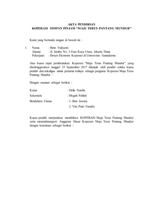 AKTA PENDIRIAN
KOPERASI SIMPAN PINJAM “MAJU TERUS PANTANG MUNDUR”
Kami yang bertanda tangan di bawah ini :
1. Nama : Ririn Yuliyanti
Alamat : Jl. Jambu No. 3 Utan Kayu Utara, Jakarta Timur
Pekerjaan : Dosen Ekonomi Koperasi di Universitas Gunadarma
Atas kuasa rapat pembentukan Koperasi “Maju Terus Pantang Mundur“ yang
diselenggarakan tanggal 25 September 2017 ditunjuk oleh pendiri selaku kuasa
pendiri dan sekaligus untuk pertama kalinya sebagai pengurus Koperasi Maju Terus
Pantang Mundur :
Dengan susunan sebagai berikut :
Ketua : Della Nurdin
Sekertaris : Megah Pahleti
Bendahara Utama : 1. Ilma Jawara
2. Vira Putri Fiendra
Kuasa pendiri menyatakan mendirikan KOPERASI Maju Terus Pantang Mundur
serta menandatangani Anggaran Dasar Koperasi Maju Terus Pantang Mundur
dengan ketentuan sebagai berikut :
 