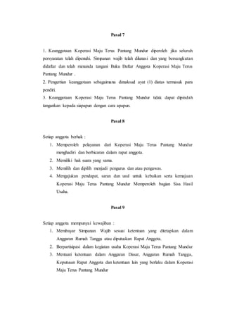 Pasal 7
1. Keanggotaan Koperasi Maju Terus Pantang Mundur diperoleh jika seluruh
persyaratan telah dipenuhi. Simpanan wajib telah dilunasi dan yang bersangkutan
didaftar dan telah menanda tangani Buku Daftar Anggota Koperasi Maju Terus
Pantang Mundur .
2. Pengertian keanggotaan sebagaimana dimaksud ayat (1) diatas termasuk para
pendiri.
3. Keanggotaan Koperasi Maju Terus Pantang Mundur tidak dapat dipindah
tangankan kepada siapapun dengan cara apapun.
Pasal 8
Setiap anggota berhak :
1. Memperoleh pelayanan dari Koperasi Maju Terus Pantang Mundur
menghadiri dan berbicaran dalam rapat anggota.
2. Memiliki hak suara yang sama.
3. Memilih dan dipilih menjadi pengurus dan atau pengawas.
4. Mengajukan pendapat, saran dan usul untuk kebaikan serta kemajuan
Koperasi Maju Terus Pantang Mundur Memperoleh bagian Sisa Hasil
Usaha.
Pasal 9
Setiap anggota mempunyai kewajiban :
1. Membayar Simpanan Wajib sesuai ketentuan yang ditetapkan dalam
Anggaran Rumah Tangga atau diputuskan Rapat Anggota.
2. Berpartisipasi dalam kegiatan usaha Koperasi Maju Terus Pantang Mundur
3. Mentaati ketentuan dalam Anggaran Dasar, Anggaran Rumah Tangga,
Keputusan Rapat Anggota dan ketentuan lain yang berlaku dalam Koperasi
Maju Terus Pantang Mundur
 