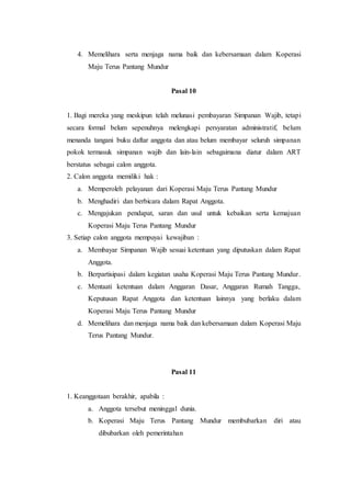 4. Memelihara serta menjaga nama baik dan kebersamaan dalam Koperasi
Maju Terus Pantang Mundur
Pasal 10
1. Bagi mereka yang meskipun telah melunasi pembayaran Simpanan Wajib, tetapi
secara formal belum sepenuhnya melengkapi persyaratan administratif, belum
menanda tangani buku daftar anggota dan atau belum membayar seluruh simpanan
pokok termasuk simpanan wajib dan lain-lain sebagaimana diatur dalam ART
berstatus sebagai calon anggota.
2. Calon anggota memiliki hak :
a. Memperoleh pelayanan dari Koperasi Maju Terus Pantang Mundur
b. Menghadiri dan berbicara dalam Rapat Anggota.
c. Mengajukan pendapat, saran dan usul untuk kebaikan serta kemajuan
Koperasi Maju Terus Pantang Mundur
3. Setiap calon anggota mempuyai kewajiban :
a. Membayar Simpanan Wajib sesuai ketentuan yang diputuskan dalam Rapat
Anggota.
b. Berpartisipasi dalam kegiatan usaha Koperasi Maju Terus Pantang Mundur.
c. Mentaati ketentuan dalam Anggaran Dasar, Anggaran Rumah Tangga,
Keputusan Rapat Anggota dan ketentuan lainnya yang berlaku dalam
Koperasi Maju Terus Pantang Mundur
d. Memelihara dan menjaga nama baik dan kebersamaan dalam Koperasi Maju
Terus Pantang Mundur.
Pasal 11
1. Keanggotaan berakhir, apabila :
a. Anggota tersebut meninggal dunia.
b. Koperasi Maju Terus Pantang Mundur membubarkan diri atau
dibubarkan oleh pemerintahan
 