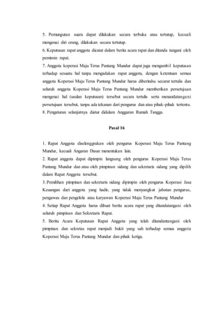 5. Pemungutan suara dapat dilakukan secara terbuka atau tertutup, kecuali
mengenai diri orang, dilakukan secara tertutup.
6. Keputusan rapat anggota dicatat dalam berita acara rapat dan ditanda tangani oleh
pemimin rapat.
7. Anggota koperasi Maju Terus Pantang Mundur dapat juga mengambil keputusan
terhadap sesuatu hal tanpa mengadakan rapat anggota, dengan ketentuan semua
anggota Koperasi Maju Terus Pantang Mundur harus diberitahu secarat tertulis dan
seluruh anggota Koperasi Maju Terus Pantang Mundur memberikan persetujuan
mengenai hal (usulan keputusan) tersebut secara tertulis serta menandatangani
persetujuan tersebut, tanpa ada tekanan dari pengurus dan atau pihak-pihak tertentu.
8. Pengaturan selanjutnya diatur didalam Anggaran Rumah Tangga.
Pasal 16
1. Rapat Anggota diselenggrakan oleh pengurus Koperasi Maju Terus Pantang
Mundur, kecuali Angaran Dasar menentukan lain.
2. Rapat anggota dapat dipimpin langsung oleh pengurus Koperasi Maju Terus
Pantang Mundur dan atau oleh pimpinan sidang dan sekretaris sidang yang dipilih
dalam Rapat Anggota tersebut.
3. Pemilihan pimpinan dan sekretaris sidang dipimpin oleh pengurus Koperasi Jasa
Keuangan dari anggota yang hadir, yang tidak menyangkut jabatan pengurus,
pengawas dan pengelola atau karyawan Koperasi Maju Terus Pantang Mundur
4. Setiap Rapat Anggota harus dibuat berita acara rapat yang ditandatangani oleh
seluruh pimpinan dan Sekretaris Rapat.
5. Berita Acara Keputusan Rapat Anggota yang telah ditandantangani oleh
pimpinan dan sekretas rapat menjadi bukti yang sah terhadap semua anggota
Koperasi Maju Terus Pantang Mundur dan pihak ketiga.
 