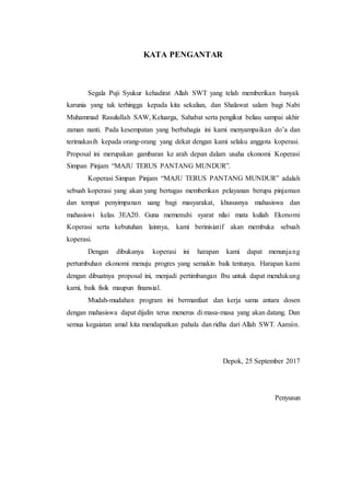 KATA PENGANTAR
Segala Puji Syukur kehadirat Allah SWT yang telah memberikan banyak
karunia yang tak terhingga kepada kita sekalian, dan Shalawat salam bagi Nabi
Muhammad Rasulullah SAW, Keluarga, Sahabat serta pengikut beliau sampai akhir
zaman nanti. Pada kesempatan yang berbahagia ini kami menyampaikan do’a dan
terimakasih kepada orang-orang yang dekat dengan kami selaku anggota koperasi.
Proposal ini merupakan gambaran ke arah depan dalam usaha ekonomi Koperasi
Simpan Pinjam “MAJU TERUS PANTANG MUNDUR”.
Koperasi Simpan Pinjam “MAJU TERUS PANTANG MUNDUR” adalah
sebuah koperasi yang akan yang bertugas memberikan pelayanan berupa pinjaman
dan tempat penyimpanan uang bagi masyarakat, khususnya mahasiswa dan
mahasiswi kelas 3EA20. Guna memenuhi syarat nilai mata kuliah Ekonomi
Koperasi serta kebutuhan lainnya, kami berinisiatif akan membuka sebuah
koperasi.
Dengan dibukanya koperasi ini harapan kami dapat menunjang
pertumbuhan ekonomi menuju progres yang semakin baik tentunya. Harapan kami
dengan dibuatnya proposal ini, menjadi pertimbangan Ibu untuk dapat mendukung
kami, baik fisik maupun finansial.
Mudah-mudahan program ini bermanfaat dan kerja sama antara dosen
dengan mahasiswa dapat dijalin terus menerus di masa-masa yang akan datang. Dan
semua kegaiatan amal kita mendapatkan pahala dan ridha dari Allah SWT. Aamiin.
Depok, 25 September 2017
Penyusun
 