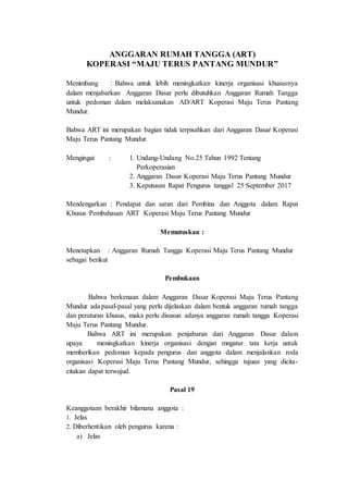 ANGGARAN RUMAH TANGGA (ART)
KOPERASI “MAJU TERUS PANTANG MUNDUR”
Menimbang : Bahwa untuk lebih meningkatkan kinerja organisasi khususnya
dalam menjabarkan Anggaran Dasar perlu dibutuhkan Anggaran Rumah Tangga
untuk pedoman dalam melaksanakan AD/ART Koperasi Maju Terus Pantang
Mundur.
Bahwa ART ini merupakan bagian tidak terpisahkan dari Anggaran Dasar Koperasi
Maju Terus Pantang Mundur
Mengingat : 1. Undang-Undang No.25 Tahun 1992 Tentang
Perkoperasian
2. Anggaran Dasar Koperasi Maju Terus Pantang Mundur
3. Keputusan Rapat Pengurus tanggal 25 September 2017
Mendengarkan : Pendapat dan saran dari Pembina dan Anggota dalam Rapat
Khusus Pembahasan ART Koperasi Maju Terus Pantang Mundur
Memutuskan :
Menetapkan : Anggaran Rumah Tangga Koperasi Maju Terus Pantang Mundur
sebagai berikut
Pembukaan
Bahwa berkenaan dalam Anggaran Dasar Koperasi Maju Terus Pantang
Mundur ada pasal-pasal yang perlu dijelaskan dalam bentuk anggaran rumah tangga
dan peraturan khusus, maka perlu disusun adanya anggaran rumah tangga Koperasi
Maju Terus Pantang Mundur.
Bahwa ART ini merupakan penjabaran dari Anggaran Dasar dalam
upaya meningkatkan kinerja organisasi dengan mngatur tata kerja untuk
memberikan pedoman kepada pengurus dan anggota dalam menjalankan roda
organisasi Koperasi Maju Terus Pantang Mundur, sehingga tujuan yang dicita-
citakan dapat terwujud.
Pasal 19
Keanggotaan berakhir bilamana anggota :
1. Jelas
2. Diberhentikan oleh pengurus karena :
a) Jelas
 