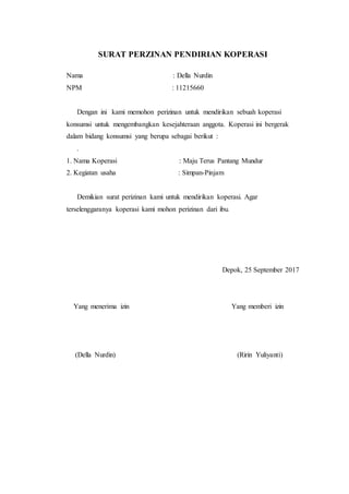 SURAT PERZINAN PENDIRIAN KOPERASI
Nama : Della Nurdin
NPM : 11215660
Dengan ini kami memohon perizinan untuk mendirikan sebuah koperasi
konsumsi untuk mengembangkan kesejahteraan anggota. Koperasi ini bergerak
dalam bidang konsumsi yang berupa sebagai berikut :
.
1. Nama Koperasi : Maju Terus Pantang Mundur
2. Kegiatan usaha : Simpan-Pinjam
Demikian surat perizinan kami untuk mendirikan koperasi. Agar
terselenggaranya koperasi kami mohon perizinan dari ibu.
Depok, 25 September 2017
Yang menerima izin Yang memberi izin
(Della Nurdin) (Ririn Yuliyanti)
 