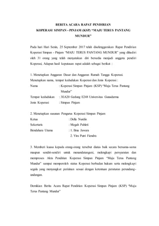 BERITA ACARA RAPAT PENDIRIAN
KOPERASI SIMPAN - PINJAM (KSP) “MAJU TERUS PANTANG
MUNDUR”
Pada hari Hari Senin, 25 September 2017 telah diselenggarakan Rapat Pendirian
Koperasi Simpan - Pinjam “MAJU TERUS PANTANG MUNDUR” yang dihadiri
oleh 31 orang yang telah menyatakan diri bersedia menjadi anggota pendiri
Koperasi, Adapun hasil keputusan rapat adalah sebagai berikut :
1. Menetapkan Anggaran Dasar dan Anggaran Rumah Tangga Koperasi.
Menetapkan nama, tempat kedudukan Koperasi dan Jenis Koperasi :
Nama : Koperasi Simpan Pinjam (KSP) “Maju Terus Pantang
Mundur”
Tempat kedudukan : 3EA20 Gedung E248 Universitas Gunadarma
Jenis Koperasi : Simpan Pinjam
2. Menetapkan susunan Pengurus Koperasi Simpan Pinjam
Ketua : Della Nurdin
Sekertaris : Megah Pahleti
Bendahara Utama : 1. Ilma Jawara
2. Vira Putri Fiendra
3. Memberi kuasa kepada orang-orang tersebut diatas baik secara bersama-sama
maupun sendiri-sendiri untuk menandatangani, melengkapi persyaratan dan
memproses Akta Pendirian Koperasi Simpan Pinjam “Maju Terus Pantang
Mundur” sampai memperoleh status Koperasi berbadan hukum serta melengkapi
segala yang menyangkut perizinan sesuai dengan ketentuan peraturan perundang-
undangan.
Demikian Berita Acara Rapat Pendirian Koperasi Simpan Pinjam (KSP) “Maju
Terus Pantang Mundur”
 