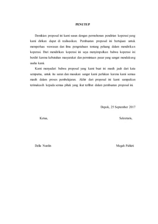 PENUTUP
Demikian proposal ini kami susun dengan permohonan pendirian koperasi yang
kami dirikan dapat di realisasikan. Pembuatan proposal ini bertujuan untuk
memperluas wawasan dan ilmu pengetahuan tentang peluang dalam mendirikan
koperasi. Dari mendirikan koperasi ini saya menyimpulkan bahwa koperasi ini
berdiri karena kebutuhan masyarakat dan permintaan pasar yang sangat mendukung
usaha kami.
Kami menyadari bahwa proposal yang kami buat ini masih jauh dari kata
sempurna, untuk itu saran dan masukan sangat kami perlukan karena kami semua
masih dalam proses pembelajaran. Akhir dari proposal ini kami sampaikan
terimakasih kepada semua pihak yang ikut terlibat dalam pembuatan proposal ini.
Depok, 25 September 2017
Ketua, Sekretaris,
Della Nurdin Megah Pahleti
 