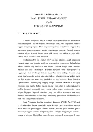 KOPERASI SIMPAN PINJAM
“MAJU TERUS PANTANG MUNDUR”
3EA20
UNIVERSITAS GUNADARMA
I. LATAR BELAKANG
Koperasi merupakan gerakan ekonomi rakyat yang dijalankan berdasarkan
asas kekeluargaan. Inti dari koperasi adalah kerja sama, yaitu kerja sama diantara
anggota dan para pengurus dalam rangka mewujudkan kesejahteraan anggota dan
masyarakat serta membangun tatanan perekonomian nasional. Sebagai gerakan
ekonomi rakyat, koperasi bukan hanya milik orang kaya melainkan juga milik
seluruh rakyat Indonesia tanpa terkecuali.
Berdasarkan UU No 12 tahun 1967, koperasi Indonesia adalah organisasi
ekonomi rakyat yang berwatak sosial dan beranggotakan orang-orang, badan-badan
hukum koperasi yang merupakan tata susunan ekonomi sebagai usaha bersama
berdasar atas asas kekeluargaan. Koperasi bertujuan untuk menyejahterakan
anggotanya. Pada hakekatnya koperasi merupakan suatu lembaga ekonomi yang
sangat diperlukan dan penting untuk diperhatikan sebab koperasi merupakan suatu
alat bagi orang-orang yang ingin meningkatkan taraf hidupnya. Dasar kegiatan
koperasi adalah kerjasama yang dianggap sebagai cara untuk memecahkan berbagai
persoalan yang mereka hadapi masing-masing, oleh sebab itu sudah selayaknya
apabila koperasi menduduki yang penting dalam sistem perekonomian suatu
Negara, begitupun koperasi mahasiswa yang kami dirikan merupakan unit yang
dibentuk oleh mahasiswa dalam rangka menunjang pelaksanaan dan keberhasilan
studi serta kesejahteraan mahasiswa.
Pada Pernyataan Standard Akuntansi Keuangan (PSAK) No. 27 (Revisi
1998), disebutkan bahwa karateristik utama koperasi yang membedakan dengan
badan usaha lain, yaitu anggota koperasi memiliki identitas ganda. Identitas ganda
maksudnya anggota koperasi merupakan pemilik sekaligus pengguna jasa koperasi.
Umumnya koperasi dikendalikan secara bersama oleh seluruh anggotanya, di mana
 