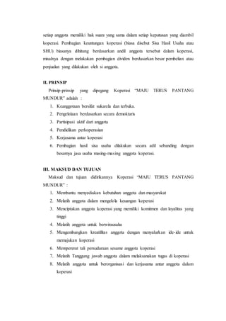setiap anggota memiliki hak suara yang sama dalam setiap keputusan yang diambil
koperasi. Pembagian keuntungan koperasi (biasa disebut Sisa Hasil Usaha atau
SHU) biasanya dihitung berdasarkan andil anggota tersebut dalam koperasi,
misalnya dengan melakukan pembagian dividen berdasarkan besar pembelian atau
penjualan yang dilakukan oleh si anggota.
II. PRINSIP
Prinsip-prinsip yang dipegang Koperasi “MAJU TERUS PANTANG
MUNDUR” adalah :
1. Keanggotaan bersifat sukarela dan terbuka.
2. Pengelolaan berdasarkan secara demoktaris
3. Partisipasi aktif dari anggota
4. Pendidikan perkoperasian
5. Kerjasama antar koperasi
6. Pembagian hasil sisa usaha dilakukan secara adil sebanding dengan
besarnya jasa usaha masing-masing anggota koperasi.
III. MAKSUD DAN TUJUAN
Maksud dan tujuan didirikannya Koperasi “MAJU TERUS PANTANG
MUNDUR” :
1. Membantu menyediakan kebutuhan anggota dan masyarakat
2. Melatih anggota dalam mengelola keuangan koperasi
3. Menciptakan anggota koperasi yang memiliki komitmen dan loyalitas yang
tinggi
4. Melatih anggota untuk berwirausaha
5. Mengembangkan kreatifitas anggota dengan menyalurkan ide-ide untuk
memajukan koperasi
6. Mempererat tali persudaraan sesame anggota koperasi
7. Melatih Tanggung jawab anggota dalam melaksanakan tugas di koperasi
8. Melatih anggota untuk berorganisasi dan kerjasama antar anggota dalam
koperasi
 