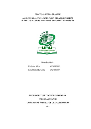 PROPOSAL KERJA PRAKTIK
ANALISIS KUALITAS LINGKUNGAN DI LABORATORIUM
DINAS LINGKUNGAN HIDUP DAN KEBERSIHAN SIDOARJO
Diusulkan Oleh :
Khilyatul Afkar (A24180005)
Reta Slakhul Faradilla (A24180009)
PROGRAM STUDI TEKNIK LINGKUNGAN
FAKULTAS TEKNIK
UNIVERSITAS NAHDLATUL ULAMA SIDOARJO
2021
 