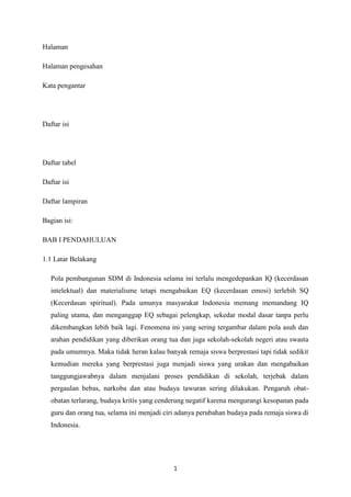 1
Halaman
Halaman pengesahan
Kata pengantar
Daftar isi
Daftar tabel
Daftar isi
Daftar lampiran
Bagian isi:
BAB I PENDAHULUAN
1.1 Latar Belakang
Pola pembangunan SDM di Indonesia selama ini terlalu mengedepankan IQ (kecerdasan
intelektual) dan materialisme tetapi mengabaikan EQ (kecerdasan emosi) terlebih SQ
(Kecerdasan spiritual). Pada umunya masyarakat Indonesia memang memandang IQ
paling utama, dan menganggap EQ sebagai pelengkap, sekedar modal dasar tanpa perlu
dikembangkan lebih baik lagi. Fenomena ini yang sering tergambar dalam pola asuh dan
arahan pendidikan yang diberikan orang tua dan juga sekolah-sekolah negeri atau swasta
pada umumnya. Maka tidak heran kalau banyak remaja siswa berprestasi tapi tidak sedikit
kemudian mereka yang berprestasi juga menjadi siswa yang urakan dan mengabaikan
tanggungjawabnya dalam menjalani proses pendidikan di sekolah, terjebak dalam
pergaulan bebas, narkoba dan atau budaya tawuran sering dilakukan. Pengaruh obat-
obatan terlarang, budaya kritis yang cenderung negatif karena mengurangi kesopanan pada
guru dan orang tua, selama ini menjadi ciri adanya perubahan budaya pada remaja siswa di
Indonesia.
 