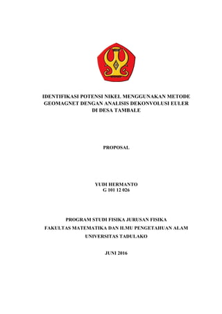 IDENTIFIKASI POTENSI NIKEL MENGGUNAKAN METODE
GEOMAGNET DENGAN ANALISIS DEKONVOLUSI EULER
DI DESA TAMBALE
PROPOSAL
YUDI HERMANTO
G 101 12 026
PROGRAM STUDI FISIKA JURUSAN FISIKA
FAKULTAS MATEMATIKA DAN ILMU PENGETAHUAN ALAM
UNIVERSITAS TADULAKO
JUNI 2016
 