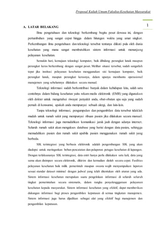 Proposal Kuliah Umum Fakultas Kesehatan Masyarakat
1A. LATAR BELAKANG
Ilmu pengetahuan dan teknologi berkembang begitu pesat dewasa ini, dengan
pertumbuhan yang sangat cepat hingga dalam hitungan waktu yang amat singkat.
Perkembangan ilmu pengetahuan dan teknologi tersebut tentunya diikuti pula oleh dunia
kesehatan yang mana sangat membutuhkan sistem informasi untuk menunjang
pelayanan kesehatan.
Semakin hari, kemajuan teknologi komputer, baik dibidang perangkat lunak maupun
perangkat keras berkembang dengan sangat pesat. Melihat situasi tersebut, sudah sangatlah
tepat jika institusi pelayanan kesehatan menggunakan sisi kemajuan komputer, baik
perangkat lunak, maupun perangkat kerasnya, dalam upanya membantu operasional
manajemen yang sebelumnya dilakukan secara manual.
Teknologi informasi sudah berkontribusi banyak dalam kehidupan kita, salah satu
contohnya dalam bidang kesehatan yaitu rekam medis elektronik (EMR) yang digunakan
oleh dokter untuk mengetahui riwayat penyakit anda, obat-obatan apa saja yang sudah
pernah di konsumsi, apakah anda mempunyai sebuah alergi, dan lain-lain.
Tanpa teknologi informasi, pengumpulan dan pengambilan data tersebut tidaklah
mudah untuk rumah sakit yang mempunyai ribuan pasien jika dilakukan secara manual.
Teknologi informasi juga memudahkan komunikasi jarak jauh dengan adanya internet.
Seluruh rumah sakit akan mengakses database yang berisi dengan data pasien, sehingga
memudahkan pasien dan rumah sakit apabila pasien menggunakan rumah sakit yang
berbeda.
SIK terintegrasi yang berbasis elektronik adalah pengembangan SIK yang akan
diadopsi untuk meringankan beban pencatatan dan pelaporan petugas kesehatan di lapangan.
Dengan terlaksananya SIK terintegrasi, data entri hanya perlu dilakukan satu kali, data yang
sama akan disimpan secara elektronik, dikirim dan kemudian diolah secara cepat. Fasilitas
pelayanan kesehatan baik milik pemerintah maupun swasta wajib menyampaikan laporan
sesuai standar dataset minimal dengan jadwal yang telah ditentukan oleh aturan yang ada.
Sistem informasi kesehatan merupakan suatu pengelolaan informasi di seluruh seluruh
tingkat pemerintahan secara sistematis, dalam rangka penyelengggaraan pelayanan
kesehatan kepada masyarakat. Sistem informasi kesehatan yang efektif, dapat memberikan
dukungan informasi bagi proses pengambilan keputusan di semua tingkatan manajemen.
Sistem informasi juga harus dijadikan sebagai alat yang efektif bagi manajemen dan
pengambilan keputusan.
 