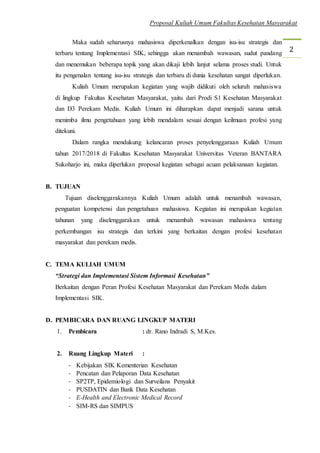 Proposal Kuliah Umum Fakultas Kesehatan Masyarakat
2
Maka sudah seharusnya mahasiswa diperkenalkan dengan isu-isu strategis dan
terbaru tentang Implementasi SIK, sehingga akan menambah wawasan, sudut pandang
dan menemukan beberapa topik yang akan dikaji lebih lanjut selama proses studi. Untuk
itu pengenalan tentang isu-isu strategis dan terbaru di dunia kesehatan sangat diperlukan.
Kuliah Umum merupakan kegiatan yang wajib didikuti oleh seluruh mahasiswa
di lingkup Fakultas Kesehatan Masyarakat, yaitu dari Prodi S1 Kesehatan Masyarakat
dan D3 Perekam Medis. Kuliah Umum ini diharapkan dapat menjadi sarana untuk
menimba ilmu pengetahuan yang lebih mendalam sesuai dengan keilmuan profesi yang
ditekuni.
Dalam rangka mendukung kelancaran proses penyelenggaraan Kuliah Umum
tahun 2017/2018 di Fakultas Kesehatan Masyarakat Universitas Veteran BANTARA
Sukoharjo ini, maka diperlukan proposal kegiatan sebagai acuan pelaksanaan kegiatan.
B. TUJUAN
Tujuan diselenggarakannya Kuliah Umum adalah untuk menambah wawasan,
penguatan kompetensi dan pengetahuan mahasiswa. Kegiatan ini merupakan kegiatan
tahunan yang diselenggarakan untuk menambah wawasan mahasiswa tentang
perkembangan isu strategis dan terkini yang berkaitan dengan profesi kesehatan
masyarakat dan perekam medis.
C. TEMA KULIAH UMUM
“Strategi dan Implementasi Sistem Informasi Kesehatan”
Berkaitan dengan Peran Profesi Kesehatan Masyarakat dan Perekam Medis dalam
Implementasi SIK.
D. PEMBICARA DAN RUANG LINGKUP MATERI
1. Pembicara : dr. Rano Indradi S, M.Kes.
2. Ruang Lingkup Materi :
- Kebijakan SIK Kementerian Kesehatan
- Pencatan dan Pelaporan Data Kesehatan
- SP2TP, Epidemiologi dan Surveilans Penyakit
- PUSDATIN dan Bank Data Kesehatan
- E-Health and Electronic Medical Record
- SIM-RS dan SIMPUS
 