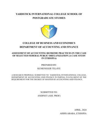 i
YARDSTICK INTERNATIONAL COLLEGE SCHOOL OF
POSTGRADUATE STUDIES
COLLEGE OF BUSINESS AND ECONOMICS
DEPARTMENT OF ACCOUNTING AND FINANCE
ASSESSMENT OFACCOUNTING REFROME PRACTICES IN THE CASE
OF SELECTED FEDERAL PUBLIC OREGANIZATION (A CASE STUDY
IN ETHIOPIA)
PREPARED BY:
KUMENEGER TELAYE
A RESEARCH PROPOSAL SUBMITTED TO YARDSTICK INTERNATIONAL COLLEGE,
DEPARTMENT OF ACCOUNTING AND FINANCE IN PARTIAL FULFILLMENT OF THE
REQUIREMENT FOR THE DEGREE OF MASTER OF ACCOUNTING AND FINANCE.
SUBMITTED TO:
ANDINET (ASS. PROF)
APRIL, 2024
ADDIS ABABA, ETHIOPIA
 
