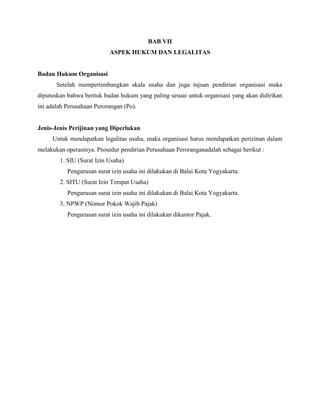 BAB VII
ASPEK HUKUM DAN LEGALITAS

Badan Hukum Organisasi
Setelah mempertimbangkan skala usaha dan juga tujuan pendirian organisasi maka
diputuskan bahwa bentuk badan hukum yang paling sesuai untuk organisasi yang akan didirikan
ini adalah Perusahaan Perorangan (Po).

Jenis-Jenis Perijinan yang Diperlukan
Untuk mendapatkan legalitas usaha, maka organisasi harus mendapatkan perizinan dalam
melakukan operasinya. Prosedur pendirian Perusahaan Peroranganadalah sebagai berikut :
1. SIU (Surat Izin Usaha)
Pengurusan surat izin usaha ini dilakukan di Balai Kota Yogyakarta.
2. SITU (Surat Izin Tempat Usaha)
Pengurusan surat izin usaha ini dilakukan di Balai Kota Yogyakarta.
3. NPWP (Nomor Pokok Wajib Pajak)
Pengurusan surat izin usaha ini dilakukan dikantor Pajak.

 