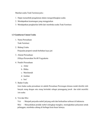 Manfaat usaha Teak Furnitureyaitu :
1. Dapat menambah pengalaman dalam mengembangkan usaha
2. Mendapatkan keuntungan yang menggiurkan
3. Mendapatkan penghasilan lebih dari membuka usaha Teak Furniture

1.3 Gambaran Umum Usaha
1. Nama Perusahaan
Teak Furniture
2. Bidang Usaha
Penjualan properti rumah berbahan kayu jati
3. Alamat Perusahaan
Jl.Raya Persawahan No.00 Yogyakarta
4. Pendiri Perusahaan
a. Ashar
b. Dhika
c. Marchamah
d. Jumhan
e. Isra’
5. Badan Usaha
Jenis badan usaha perusahaan ini adalah Perusahaan Perorangan dimana modal dimiliki oleh
banyak orang dengan satu orang bertindak sebagai penanggung jawab dan telah memiliki
izin usaha

6. Visi dan Misi
Visi

: Menjadi penyedia mebel jatiyang unik dan berkualitas terbesar di Indonesia

Misi : Menyediakan produk mebel selengkap mungkin, meningkatkan pelayanan untuk
pelanggan, membuka cabang di berbagai kota besar lainnya.

 
