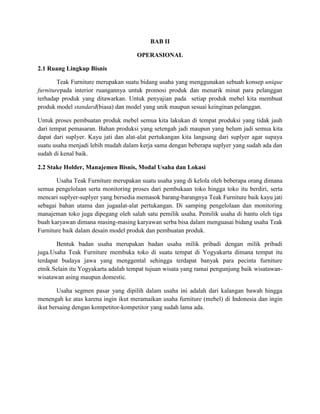 BAB II
OPERASIONAL
2.1 Ruang Lingkup Bisnis
Teak Furniture merupakan suatu bidang usaha yang menggunakan sebuah konsep unique
furniturepada interior ruangannya untuk promosi produk dan menarik minat para pelanggan
terhadap produk yang ditawarkan. Untuk penyajian pada setiap produk mebel kita membuat
produk model standard(biasa) dan model yang unik maupun sesuai keinginan pelanggan.
Untuk proses pembuatan produk mebel semua kita lakukan di tempat produksi yang tidak jauh
dari tempat pemasaran. Bahan produksi yang setengah jadi maupun yang belum jadi semua kita
dapat dari suplyer. Kayu jati dan alat-alat pertukangan kita langsung dari suplyer agar supaya
suatu usaha menjadi lebih mudah dalam kerja sama dengan beberapa suplyer yang sudah ada dan
sudah di kenal baik.
2.2 Stake Holder, Manajemen Bisnis, Modal Usaha dan Lokasi
Usaha Teak Furniture merupakan suatu usaha yang di kelola oleh beberapa orang dimana
semua pengelolaan serta monitoring proses dari pembukaan toko hingga toko itu berdiri, serta
mencari suplyer-suplyer yang bersedia memasok barang-barangnya Teak Furniture baik kayu jati
sebagai bahan utama dan jugaalat-alat pertukangan. Di samping pengelolaan dan monitoring
manajeman toko juga dipegang oleh salah satu pemilik usaha. Pemilik usaha di bantu oleh tiga
buah karyawan dimana masing-masing karyawan serba bisa dalam menguasai bidang usaha Teak
Furniture baik dalam desain model produk dan pembuatan produk.
Bentuk badan usaha merupakan badan usaha milik pribadi dengan milik pribadi
juga.Usaha Teak Furniture membuka toko di suatu tempat di Yogyakarta dimana tempat itu
terdapat budaya jawa yang menggental sehingga terdapat banyak para pecinta furniture
etnik.Selain itu Yogyakarta adalah tempat tujuan wisata yang ramai pengunjung baik wisatawanwisatawan asing maupun domestic.
Usaha segmen pasar yang dipilih dalam usaha ini adalah dari kalangan bawah hingga
menengah ke atas karena ingin ikut meramaikan usaha furniture (mebel) di Indonesia dan ingin
ikut bersaing dengan kompetitor-kompetitor yang sudah lama ada.

 