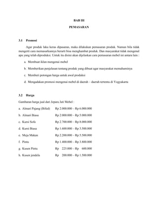 BAB III
PEMASARAN

3.1

Promosi

Agar produk laku keras dipasaran, maka dilakukan pemasaran produk. Namun bila tidak
mengerti cara memasarkannya berarti bisa menghambat produk. Dan masyarakat tidak mengenal
apa yang telah diproduksi. Untuk itu disini akan dijelaskan cara pemasaran mebel ini antara lain :
a. Membuat iklan mengenai mebel
b. Memberikan penjelasan tentang produk yang dibuat agar masyarakat memahaminya
c. Memberi potongan harga untuk awal produksi
d. Mengadakan promosi mengenai mebel di daerah – daerah tertentu di Yogyakarta

3.2

Harga

Gambaran harga jual dari Jepara Jati Mebel :
a. Almari Pajang (Bifed)

Rp 2.000.000 – Rp 6.000.000

b. Almari Biasa

Rp 2.000.000 – Rp 5.000.000

c. Kursi Sofa

Rp 2.700.000 – Rp 8.000.000

d. Kursi Biasa

Rp 1.600.000 – Rp 3.500.000

e. Meja Makan

Rp 2.200.000 – Rp 5.500.000

f. Pintu

Rp 1.400.000 – Rp 3.800.000

g. Kusen Pintu

Rp

225.000 – Rp

h. Kusen jendela

Rp

200.000 – Rp 1.500.000

600.000

 