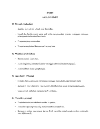 BAB IV
ANALISIS SWOT

4.1 Strength (Kekuatan)
Kualitas kayu jati no 1, kuat, awet dan indah.
Model dan bentuk mebel yang unik serta menyesuaikan pesanan pelanggan, sehingga
pelanggan tertarik untuk berbelanja.
Pelayanan yang memuaskan.
Tempat strategis dan Halaman parkis yang luas.

4.2 Weakness (Kelemahan)
Belum dikenal secara luas.
Masih tergantung terhadap supplier sehingga sulit menentukan harga jual.
Membutuhkan modal yang banyak.

4.3 Opportunity (Peluang)
Semakin banyak dibangun perumahan sehingga meningkatnya permintaan mebel
Kurangnya penyedia mebel yang memproduksi furniture sesuai keinginan pelanggan.
Usaha seperti ini belum menjamur di Yogyakarta.

4.4 Threath (Ancaman)
Penolakan untuk melakukan transaksi eksporter.
Munculnya pesaing baru yang mendirikan bisnis seperti ini.
Kurangnya animo masyarakat karena lebih memilih model rumah modern minimalis
yang lebih murah.

 