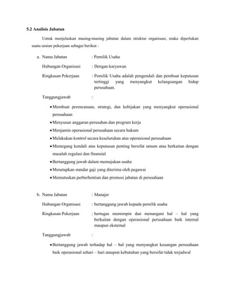 5.2 Analisis Jabatan
Untuk menjelaskan masing-masing jabatan dalam struktur organisasi, maka diperlukan
suatu uraian pekerjaan sebagai berikut :

a. Nama Jabatan

: Pemilik Usaha

Hubungan Organisasi

: Dengan karyawan

Ringkasan Pekerjaan

: Pemilik Usaha adalah pengendali dan pembuat keputusan
tertinggi yang menyangkut kelangsungan hidup
perusahaan.

Tanggungjawab

:

Membuat perencanaan, strategi, dan kebijakan yang menyangkut operasional
perusahaan
Menyusun anggaran perusahan dan program kerja
Menjamin operasional perusahaan secara hukum
Melakukan kontrol secara keseluruhan atas operasional perusahaan
Memegang kendali atas keputusan penting bersifat umum atau berkaitan dengan
masalah regulasi dan finansial
Bertanggung jawab dalam memajukan usaha
Menetapkan standar gaji yang diterima oleh pegawai
Memutuskan perberhentian dan promosi jabatan di perusahaan

b. Nama Jabatan

: Manajer

Hubungan Organisasi

: bertanggung jawab kepada pemilik usaha

Ringkasan Pekerjaan

: bertugas memimpin dan menangani hal – hal yang
berkaitan dengan operasional perusahaan baik internal
maupun eksternal

Tanggungjawab

:

Bertanggung jawab terhadap hal – hal yang menyangkut keuangan perusahaan
baik operasional sehari – hari ataupun kebutuhan yang bersifat tidak terjadwal

 