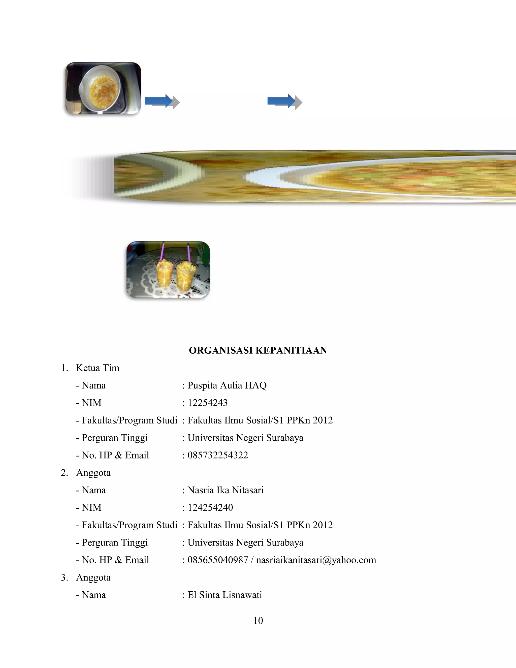 ORGANISASI KEPANITIAAN
1. Ketua Tim
- Nama : Puspita Aulia HAQ
- NIM : 12254243
- Fakultas/Program Studi : Fakultas Ilmu Sosial/S1 PPKn 2012
- Perguran Tinggi : Universitas Negeri Surabaya
- No. HP & Email : 085732254322
2. Anggota
- Nama : Nasria Ika Nitasari
- NIM : 124254240
- Fakultas/Program Studi : Fakultas Ilmu Sosial/S1 PPKn 2012
- Perguran Tinggi : Universitas Negeri Surabaya
- No. HP & Email : 085655040987 / nasriaikanitasari@yahoo.com
3. Anggota
- Nama : El Sinta Lisnawati
10
 