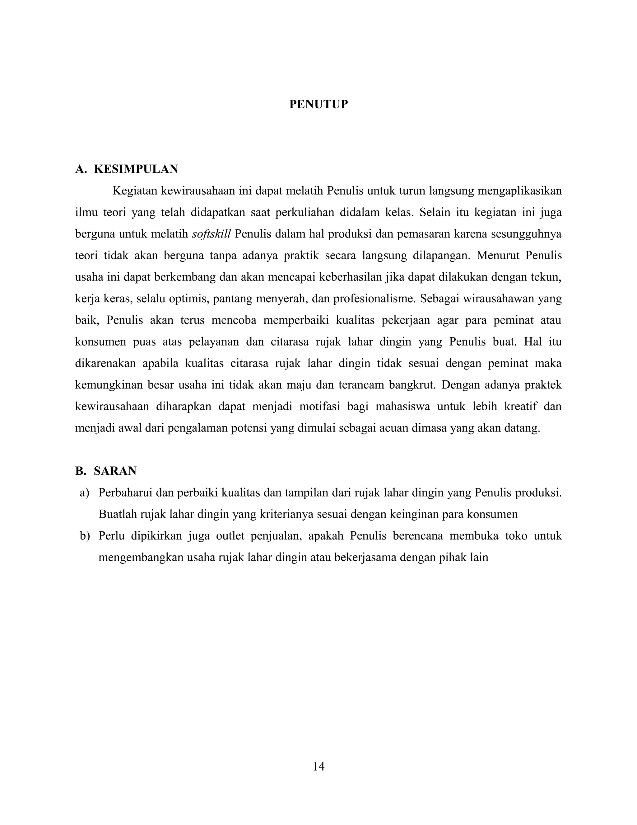 PENUTUP
A. KESIMPULAN
Kegiatan kewirausahaan ini dapat melatih Penulis untuk turun langsung mengaplikasikan
ilmu teori yang telah didapatkan saat perkuliahan didalam kelas. Selain itu kegiatan ini juga
berguna untuk melatih softskill Penulis dalam hal produksi dan pemasaran karena sesungguhnya
teori tidak akan berguna tanpa adanya praktik secara langsung dilapangan. Menurut Penulis
usaha ini dapat berkembang dan akan mencapai keberhasilan jika dapat dilakukan dengan tekun,
kerja keras, selalu optimis, pantang menyerah, dan profesionalisme. Sebagai wirausahawan yang
baik, Penulis akan terus mencoba memperbaiki kualitas pekerjaan agar para peminat atau
konsumen puas atas pelayanan dan citarasa rujak lahar dingin yang Penulis buat. Hal itu
dikarenakan apabila kualitas citarasa rujak lahar dingin tidak sesuai dengan peminat maka
kemungkinan besar usaha ini tidak akan maju dan terancam bangkrut. Dengan adanya praktek
kewirausahaan diharapkan dapat menjadi motifasi bagi mahasiswa untuk lebih kreatif dan
menjadi awal dari pengalaman potensi yang dimulai sebagai acuan dimasa yang akan datang.
B. SARAN
a) Perbaharui dan perbaiki kualitas dan tampilan dari rujak lahar dingin yang Penulis produksi.
Buatlah rujak lahar dingin yang kriterianya sesuai dengan keinginan para konsumen
b) Perlu dipikirkan juga outlet penjualan, apakah Penulis berencana membuka toko untuk
mengembangkan usaha rujak lahar dingin atau bekerjasama dengan pihak lain
14
 