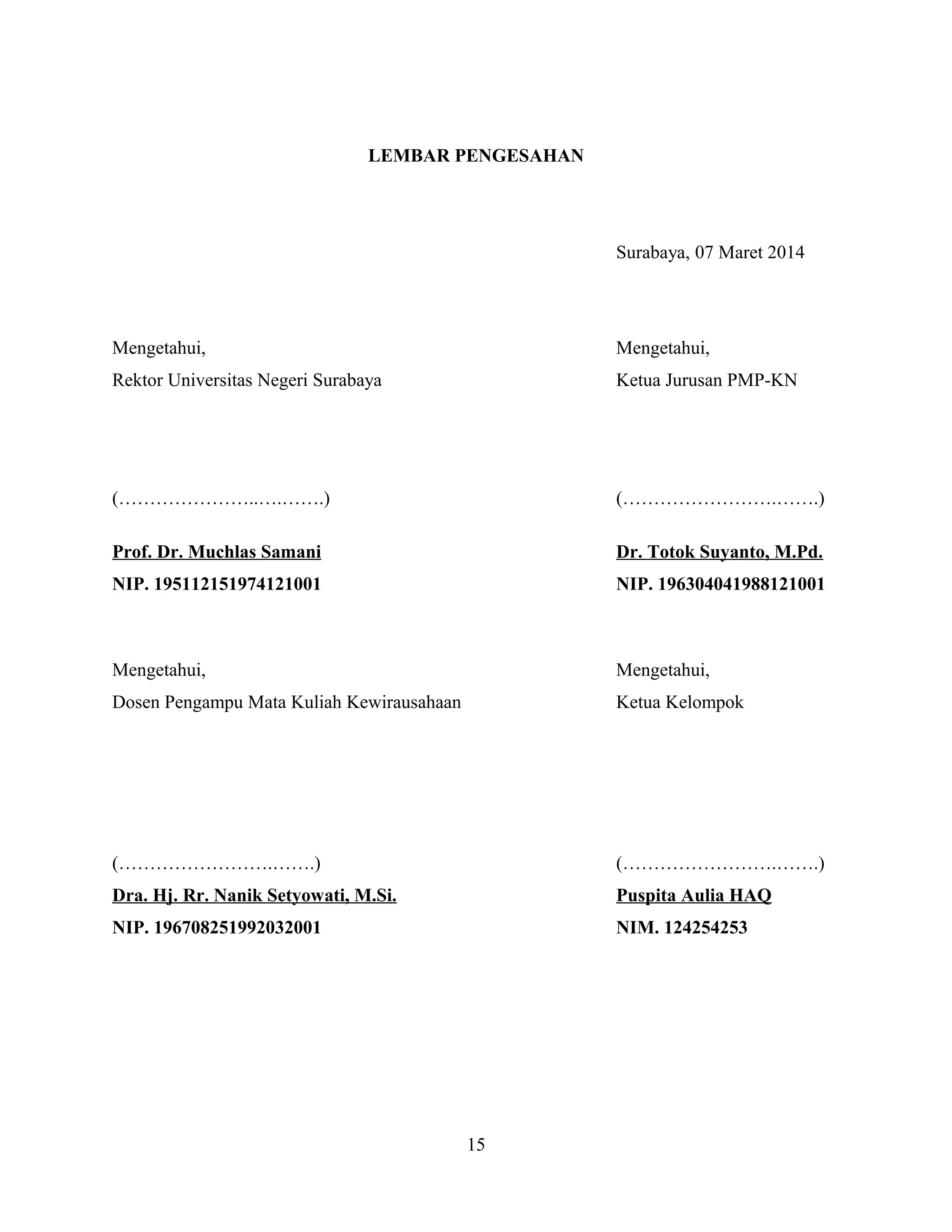 LEMBAR PENGESAHAN
Surabaya, 07 Maret 2014
Mengetahui, Mengetahui,
Rektor Universitas Negeri Surabaya Ketua Jurusan PMP-KN
(…………………..….…….) (…………………….…….)
Prof. Dr. Muchlas Samani Dr. Totok Suyanto, M.Pd.
NIP. 195112151974121001 NIP. 196304041988121001
Mengetahui, Mengetahui,
Dosen Pengampu Mata Kuliah Kewirausahaan Ketua Kelompok
(…………………….…….) (…………………….…….)
Dra. Hj. Rr. Nanik Setyowati, M.Si. Puspita Aulia HAQ
NIP. 196708251992032001 NIM. 124254253
15
 