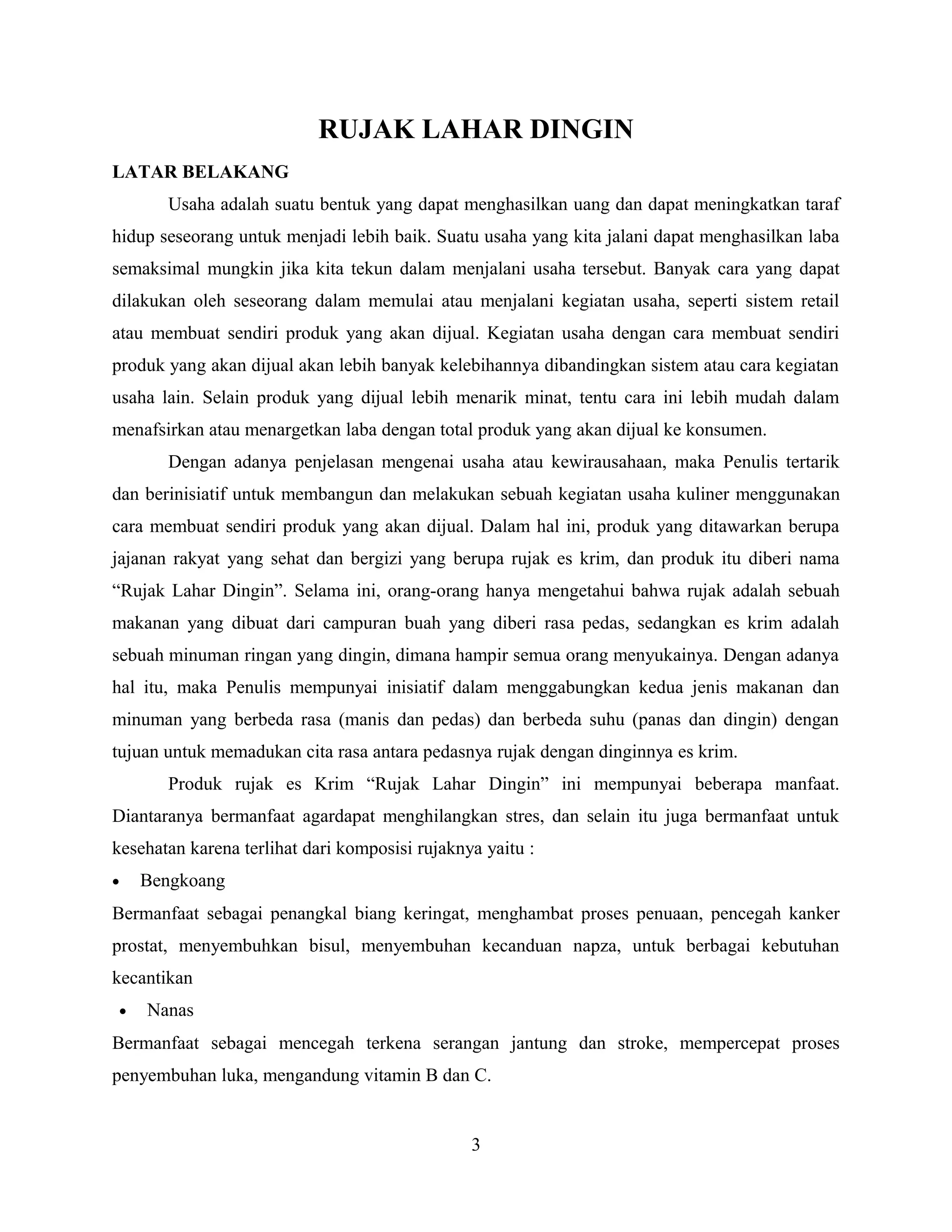 RUJAK LAHAR DINGIN
LATAR BELAKANG
Usaha adalah suatu bentuk yang dapat menghasilkan uang dan dapat meningkatkan taraf
hidup seseorang untuk menjadi lebih baik. Suatu usaha yang kita jalani dapat menghasilkan laba
semaksimal mungkin jika kita tekun dalam menjalani usaha tersebut. Banyak cara yang dapat
dilakukan oleh seseorang dalam memulai atau menjalani kegiatan usaha, seperti sistem retail
atau membuat sendiri produk yang akan dijual. Kegiatan usaha dengan cara membuat sendiri
produk yang akan dijual akan lebih banyak kelebihannya dibandingkan sistem atau cara kegiatan
usaha lain. Selain produk yang dijual lebih menarik minat, tentu cara ini lebih mudah dalam
menafsirkan atau menargetkan laba dengan total produk yang akan dijual ke konsumen.
Dengan adanya penjelasan mengenai usaha atau kewirausahaan, maka Penulis tertarik
dan berinisiatif untuk membangun dan melakukan sebuah kegiatan usaha kuliner menggunakan
cara membuat sendiri produk yang akan dijual. Dalam hal ini, produk yang ditawarkan berupa
jajanan rakyat yang sehat dan bergizi yang berupa rujak es krim, dan produk itu diberi nama
“Rujak Lahar Dingin”. Selama ini, orang-orang hanya mengetahui bahwa rujak adalah sebuah
makanan yang dibuat dari campuran buah yang diberi rasa pedas, sedangkan es krim adalah
sebuah minuman ringan yang dingin, dimana hampir semua orang menyukainya. Dengan adanya
hal itu, maka Penulis mempunyai inisiatif dalam menggabungkan kedua jenis makanan dan
minuman yang berbeda rasa (manis dan pedas) dan berbeda suhu (panas dan dingin) dengan
tujuan untuk memadukan cita rasa antara pedasnya rujak dengan dinginnya es krim.
Produk rujak es Krim “Rujak Lahar Dingin” ini mempunyai beberapa manfaat.
Diantaranya bermanfaat agardapat menghilangkan stres, dan selain itu juga bermanfaat untuk
kesehatan karena terlihat dari komposisi rujaknya yaitu :
• Bengkoang
Bermanfaat sebagai penangkal biang keringat, menghambat proses penuaan, pencegah kanker
prostat, menyembuhkan bisul, menyembuhan kecanduan napza, untuk berbagai kebutuhan
kecantikan
• Nanas
Bermanfaat sebagai mencegah terkena serangan jantung dan stroke, mempercepat proses
penyembuhan luka, mengandung vitamin B dan C.
3
 