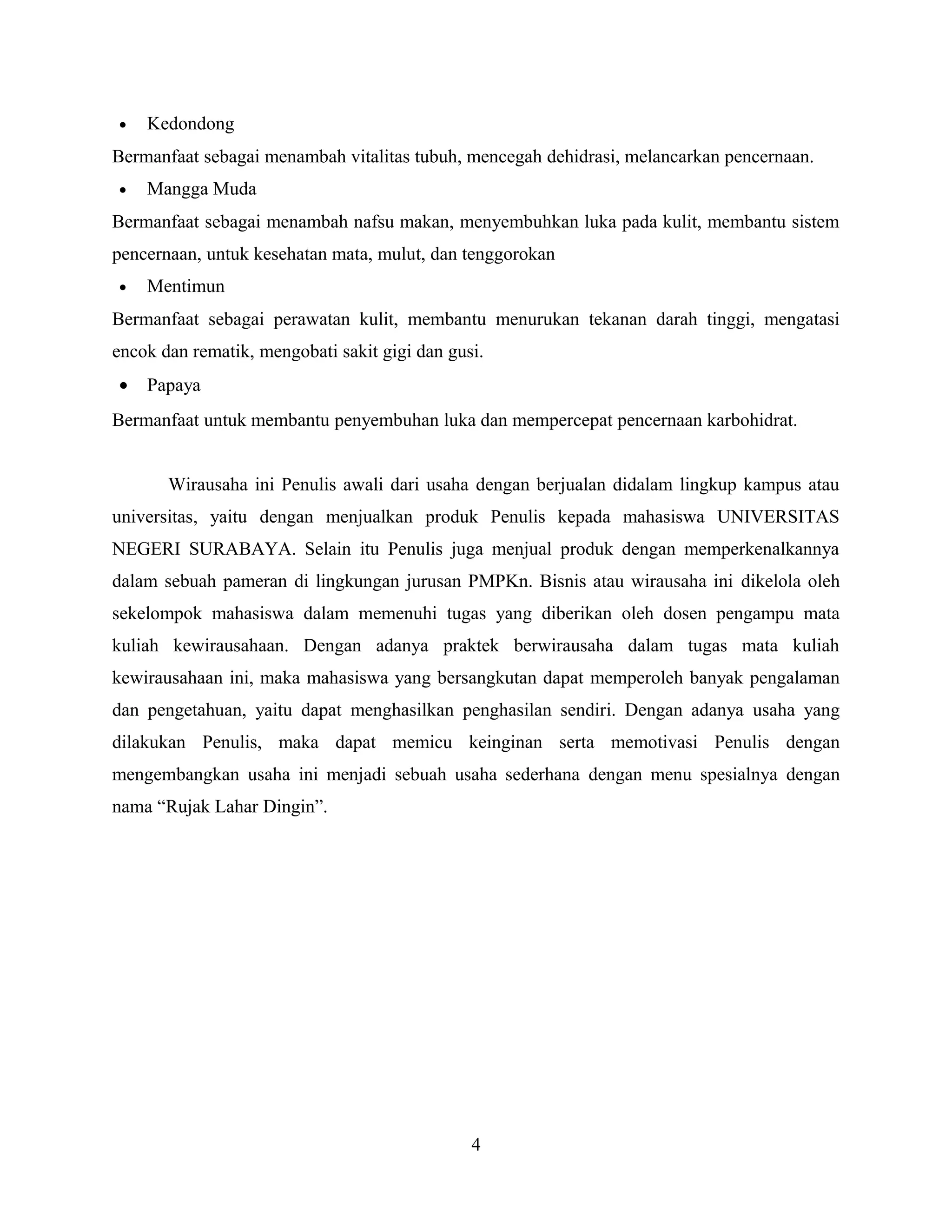 • Kedondong
Bermanfaat sebagai menambah vitalitas tubuh, mencegah dehidrasi, melancarkan pencernaan.
• Mangga Muda
Bermanfaat sebagai menambah nafsu makan, menyembuhkan luka pada kulit, membantu sistem
pencernaan, untuk kesehatan mata, mulut, dan tenggorokan
• Mentimun
Bermanfaat sebagai perawatan kulit, membantu menurukan tekanan darah tinggi, mengatasi
encok dan rematik, mengobati sakit gigi dan gusi.
• Papaya
Bermanfaat untuk membantu penyembuhan luka dan mempercepat pencernaan karbohidrat.
Wirausaha ini Penulis awali dari usaha dengan berjualan didalam lingkup kampus atau
universitas, yaitu dengan menjualkan produk Penulis kepada mahasiswa UNIVERSITAS
NEGERI SURABAYA. Selain itu Penulis juga menjual produk dengan memperkenalkannya
dalam sebuah pameran di lingkungan jurusan PMPKn. Bisnis atau wirausaha ini dikelola oleh
sekelompok mahasiswa dalam memenuhi tugas yang diberikan oleh dosen pengampu mata
kuliah kewirausahaan. Dengan adanya praktek berwirausaha dalam tugas mata kuliah
kewirausahaan ini, maka mahasiswa yang bersangkutan dapat memperoleh banyak pengalaman
dan pengetahuan, yaitu dapat menghasilkan penghasilan sendiri. Dengan adanya usaha yang
dilakukan Penulis, maka dapat memicu keinginan serta memotivasi Penulis dengan
mengembangkan usaha ini menjadi sebuah usaha sederhana dengan menu spesialnya dengan
nama “Rujak Lahar Dingin”.
4
 