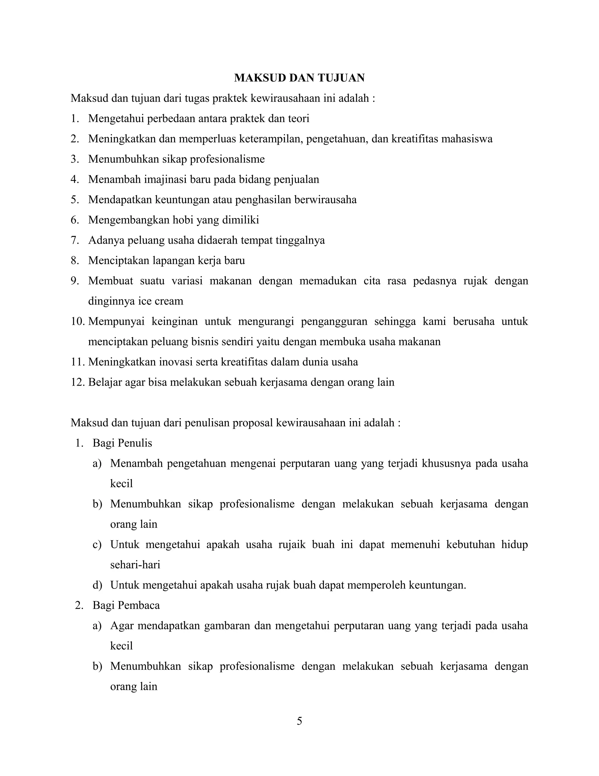 MAKSUD DAN TUJUAN
Maksud dan tujuan dari tugas praktek kewirausahaan ini adalah :
1. Mengetahui perbedaan antara praktek dan teori
2. Meningkatkan dan memperluas keterampilan, pengetahuan, dan kreatifitas mahasiswa
3. Menumbuhkan sikap profesionalisme
4. Menambah imajinasi baru pada bidang penjualan
5. Mendapatkan keuntungan atau penghasilan berwirausaha
6. Mengembangkan hobi yang dimiliki
7. Adanya peluang usaha didaerah tempat tinggalnya
8. Menciptakan lapangan kerja baru
9. Membuat suatu variasi makanan dengan memadukan cita rasa pedasnya rujak dengan
dinginnya ice cream
10. Mempunyai keinginan untuk mengurangi pengangguran sehingga kami berusaha untuk
menciptakan peluang bisnis sendiri yaitu dengan membuka usaha makanan
11. Meningkatkan inovasi serta kreatifitas dalam dunia usaha
12. Belajar agar bisa melakukan sebuah kerjasama dengan orang lain
Maksud dan tujuan dari penulisan proposal kewirausahaan ini adalah :
1. Bagi Penulis
a) Menambah pengetahuan mengenai perputaran uang yang terjadi khususnya pada usaha
kecil
b) Menumbuhkan sikap profesionalisme dengan melakukan sebuah kerjasama dengan
orang lain
c) Untuk mengetahui apakah usaha rujaik buah ini dapat memenuhi kebutuhan hidup
sehari-hari
d) Untuk mengetahui apakah usaha rujak buah dapat memperoleh keuntungan.
2. Bagi Pembaca
a) Agar mendapatkan gambaran dan mengetahui perputaran uang yang terjadi pada usaha
kecil
b) Menumbuhkan sikap profesionalisme dengan melakukan sebuah kerjasama dengan
orang lain
5
 