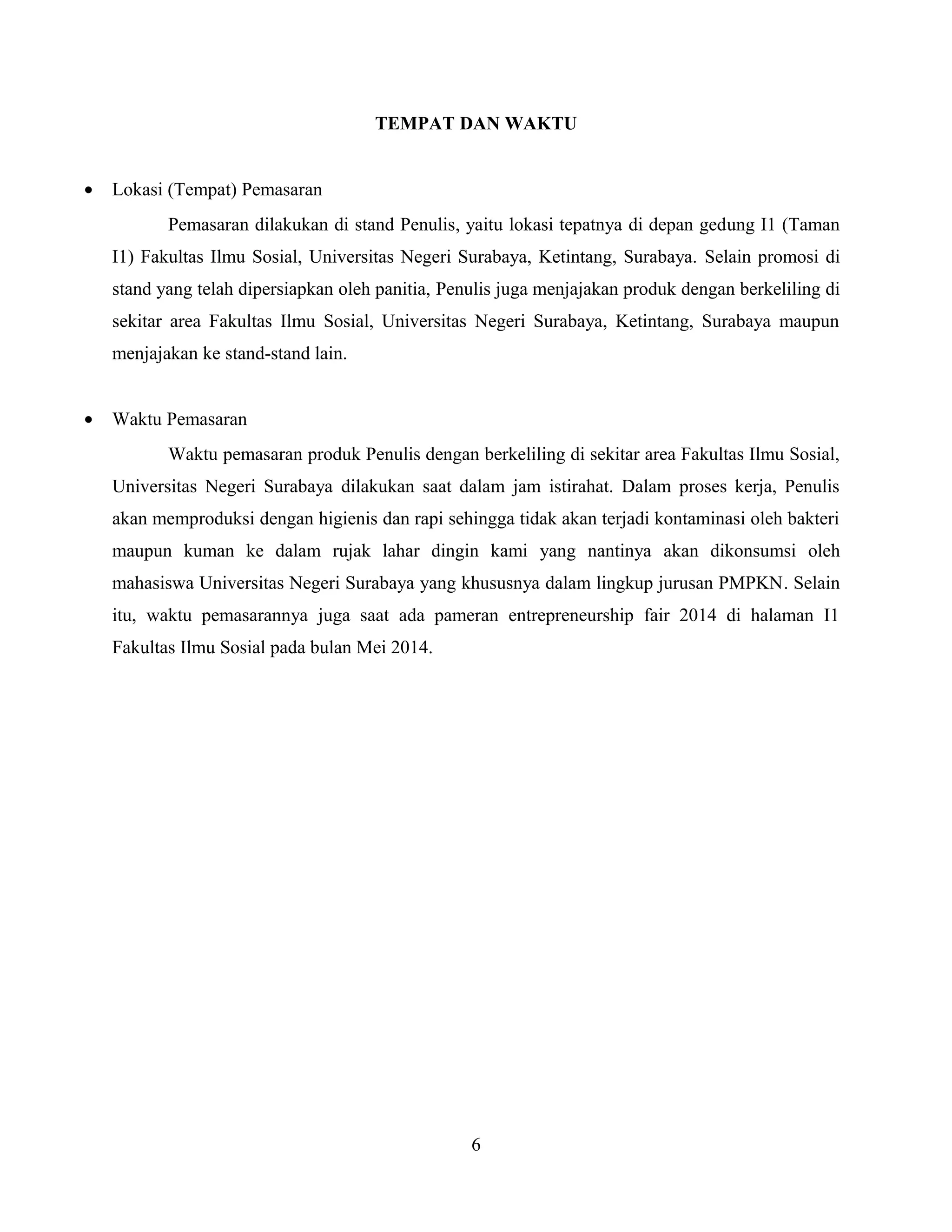 TEMPAT DAN WAKTU
• Lokasi (Tempat) Pemasaran
Pemasaran dilakukan di stand Penulis, yaitu lokasi tepatnya di depan gedung I1 (Taman
I1) Fakultas Ilmu Sosial, Universitas Negeri Surabaya, Ketintang, Surabaya. Selain promosi di
stand yang telah dipersiapkan oleh panitia, Penulis juga menjajakan produk dengan berkeliling di
sekitar area Fakultas Ilmu Sosial, Universitas Negeri Surabaya, Ketintang, Surabaya maupun
menjajakan ke stand-stand lain.
• Waktu Pemasaran
Waktu pemasaran produk Penulis dengan berkeliling di sekitar area Fakultas Ilmu Sosial,
Universitas Negeri Surabaya dilakukan saat dalam jam istirahat. Dalam proses kerja, Penulis
akan memproduksi dengan higienis dan rapi sehingga tidak akan terjadi kontaminasi oleh bakteri
maupun kuman ke dalam rujak lahar dingin kami yang nantinya akan dikonsumsi oleh
mahasiswa Universitas Negeri Surabaya yang khususnya dalam lingkup jurusan PMPKN. Selain
itu, waktu pemasarannya juga saat ada pameran entrepreneurship fair 2014 di halaman I1
Fakultas Ilmu Sosial pada bulan Mei 2014.
6
 
