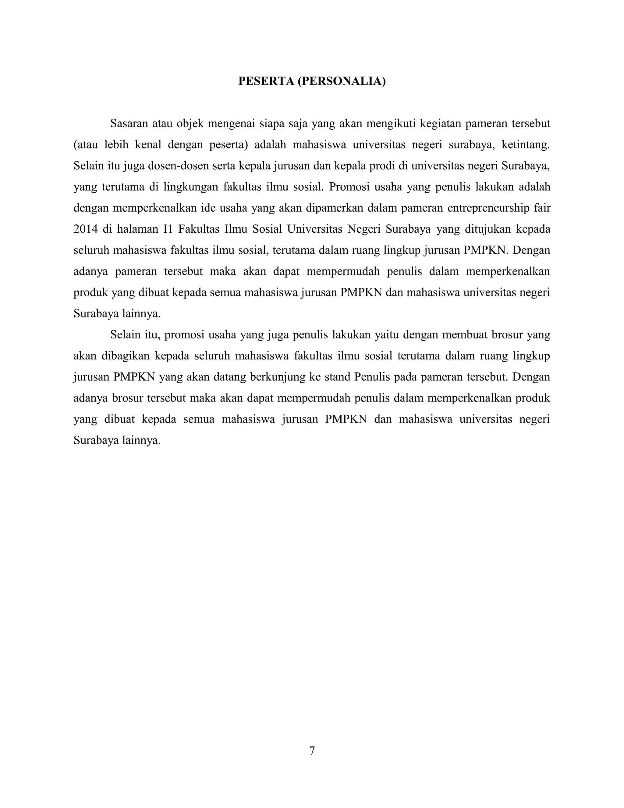 PESERTA (PERSONALIA)
Sasaran atau objek mengenai siapa saja yang akan mengikuti kegiatan pameran tersebut
(atau lebih kenal dengan peserta) adalah mahasiswa universitas negeri surabaya, ketintang.
Selain itu juga dosen-dosen serta kepala jurusan dan kepala prodi di universitas negeri Surabaya,
yang terutama di lingkungan fakultas ilmu sosial. Promosi usaha yang penulis lakukan adalah
dengan memperkenalkan ide usaha yang akan dipamerkan dalam pameran entrepreneurship fair
2014 di halaman I1 Fakultas Ilmu Sosial Universitas Negeri Surabaya yang ditujukan kepada
seluruh mahasiswa fakultas ilmu sosial, terutama dalam ruang lingkup jurusan PMPKN. Dengan
adanya pameran tersebut maka akan dapat mempermudah penulis dalam memperkenalkan
produk yang dibuat kepada semua mahasiswa jurusan PMPKN dan mahasiswa universitas negeri
Surabaya lainnya.
Selain itu, promosi usaha yang juga penulis lakukan yaitu dengan membuat brosur yang
akan dibagikan kepada seluruh mahasiswa fakultas ilmu sosial terutama dalam ruang lingkup
jurusan PMPKN yang akan datang berkunjung ke stand Penulis pada pameran tersebut. Dengan
adanya brosur tersebut maka akan dapat mempermudah penulis dalam memperkenalkan produk
yang dibuat kepada semua mahasiswa jurusan PMPKN dan mahasiswa universitas negeri
Surabaya lainnya.
7
 
