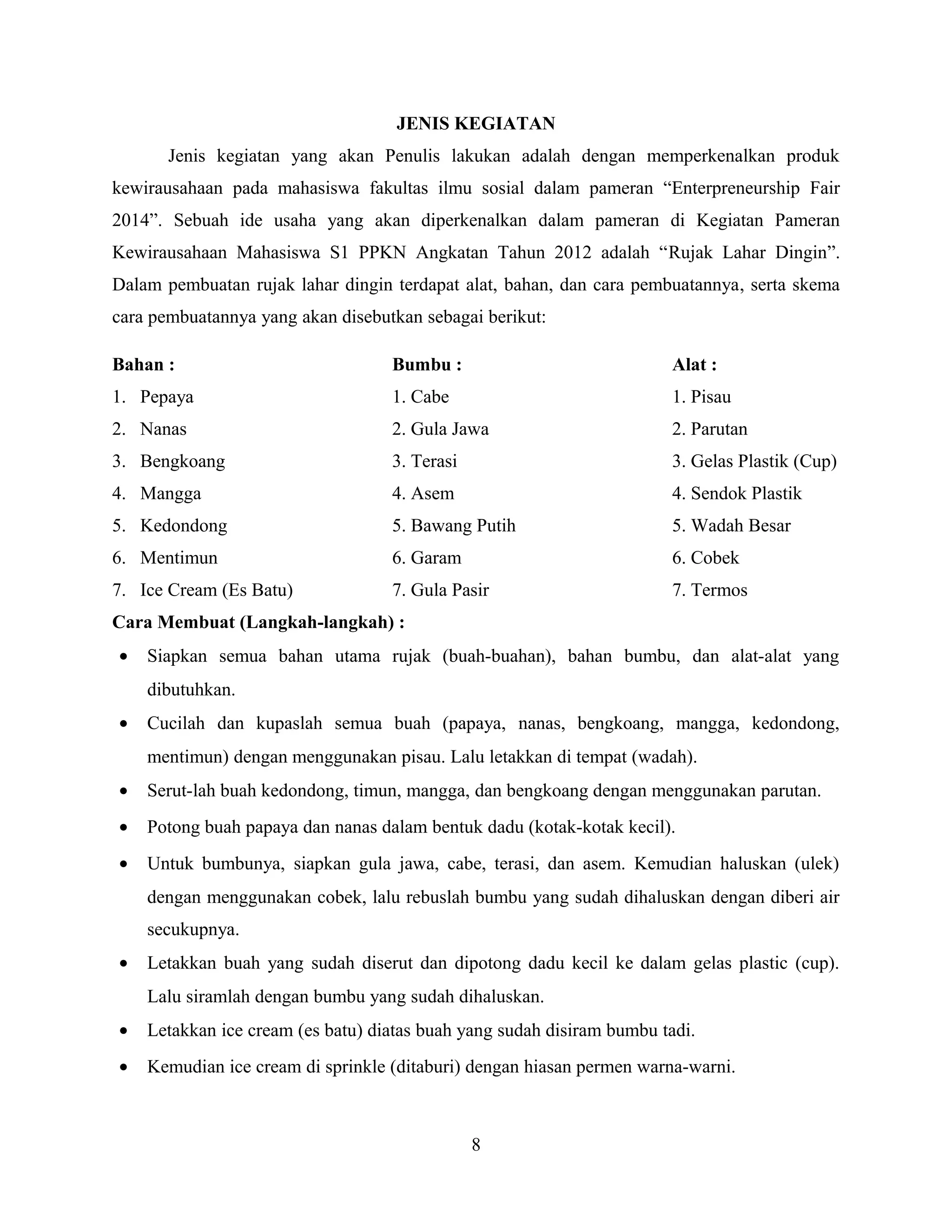JENIS KEGIATAN
Jenis kegiatan yang akan Penulis lakukan adalah dengan memperkenalkan produk
kewirausahaan pada mahasiswa fakultas ilmu sosial dalam pameran “Enterpreneurship Fair
2014”. Sebuah ide usaha yang akan diperkenalkan dalam pameran di Kegiatan Pameran
Kewirausahaan Mahasiswa S1 PPKN Angkatan Tahun 2012 adalah “Rujak Lahar Dingin”.
Dalam pembuatan rujak lahar dingin terdapat alat, bahan, dan cara pembuatannya, serta skema
cara pembuatannya yang akan disebutkan sebagai berikut:
Bahan : Bumbu : Alat :
1. Pepaya 1. Cabe 1. Pisau
2. Nanas 2. Gula Jawa 2. Parutan
3. Bengkoang 3. Terasi 3. Gelas Plastik (Cup)
4. Mangga 4. Asem 4. Sendok Plastik
5. Kedondong 5. Bawang Putih 5. Wadah Besar
6. Mentimun 6. Garam 6. Cobek
7. Ice Cream (Es Batu) 7. Gula Pasir 7. Termos
Cara Membuat (Langkah-langkah) :
• Siapkan semua bahan utama rujak (buah-buahan), bahan bumbu, dan alat-alat yang
dibutuhkan.
• Cucilah dan kupaslah semua buah (papaya, nanas, bengkoang, mangga, kedondong,
mentimun) dengan menggunakan pisau. Lalu letakkan di tempat (wadah).
• Serut-lah buah kedondong, timun, mangga, dan bengkoang dengan menggunakan parutan.
• Potong buah papaya dan nanas dalam bentuk dadu (kotak-kotak kecil).
• Untuk bumbunya, siapkan gula jawa, cabe, terasi, dan asem. Kemudian haluskan (ulek)
dengan menggunakan cobek, lalu rebuslah bumbu yang sudah dihaluskan dengan diberi air
secukupnya.
• Letakkan buah yang sudah diserut dan dipotong dadu kecil ke dalam gelas plastic (cup).
Lalu siramlah dengan bumbu yang sudah dihaluskan.
• Letakkan ice cream (es batu) diatas buah yang sudah disiram bumbu tadi.
• Kemudian ice cream di sprinkle (ditaburi) dengan hiasan permen warna-warni.
8
 