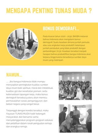 MENGAPA PENTING TUNAS MUDA ?
BONUS DEMOGRAFI...
Pada kisaran tahun 2020 - 2030, BKKBN melansir
bahwa Indonesia akan mengalami bonus
demografi. Suatu keadaan dimana jumlah pemuda
atau usia angkatan kerja produktif melampaui
jumlah penduduk yang tidak produktif dengan
perbandingan 70:30. Keadaan tersebut menjadi
harapan bahwa produktifitas bangsa Indonesia akan
terpacu tinggi karena tersedianya sumber daya
insani yang melimpah.
NAMUN...
...... jika bangsa Indonesia tidak mampu
menyiapkan peningkatan kualitas sumber
daya insani baik spiritual, moral dan intelektual,
kualitas gizi dan kesehatan jasmani, serta
ketersediaan lapangan kerja, maka bonus
demografi tersebut justeru akan memicu
permasalahan sosial, pengangguran, dan
beban negara yang sangat besar.
Terpanggil dengan kondisi tersebut, maka
Yayasan TUNAS MUDA hadir ketengah
masyarakat, dan bersama-sama
menyelenggarakan program-program edukasi
dan pelatihan dalam ranah penguatan remaja
dan orangtua remaja.
 